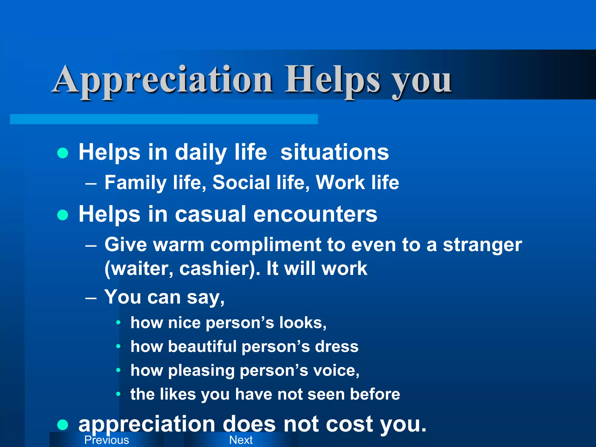 Next
Previous
Appreciation Helps you
 Helps in daily life situations
– Family life, Social life, Work life
 Helps in casual encounters
– Give warm compliment to even to a stranger
(waiter, cashier). It will work
– You can say,
• how nice person’s looks,
• how beautiful person’s dress
• how pleasing person’s voice,
• the likes you have not seen before
 appreciation does not cost you.
 