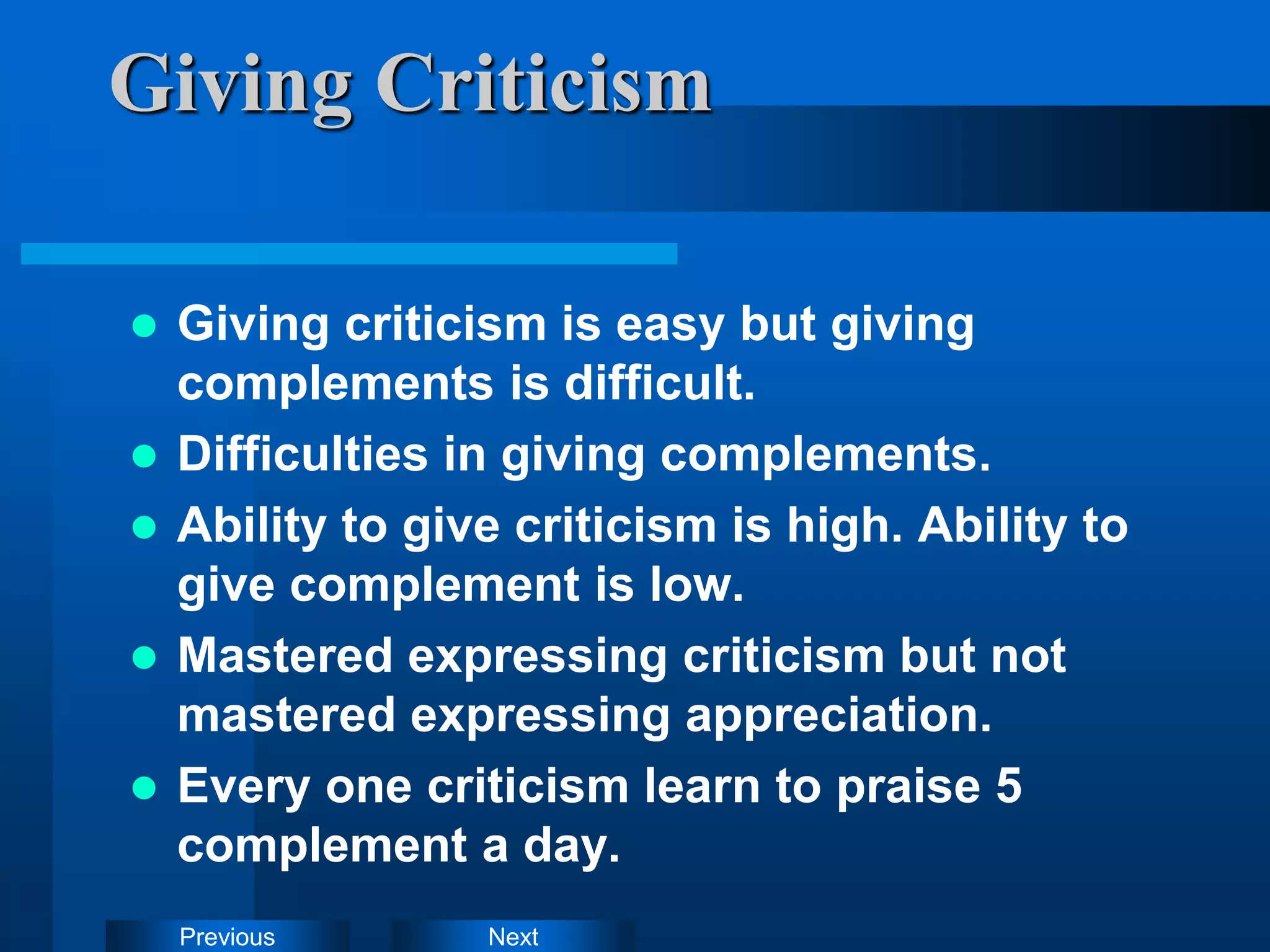 Next
Previous
Giving Criticism
 Giving criticism is easy but giving
complements is difficult.
 Difficulties in giving complements.
 Ability to give criticism is high. Ability to
give complement is low.
 Mastered expressing criticism but not
mastered expressing appreciation.
 Every one criticism learn to praise 5
complement a day.
 