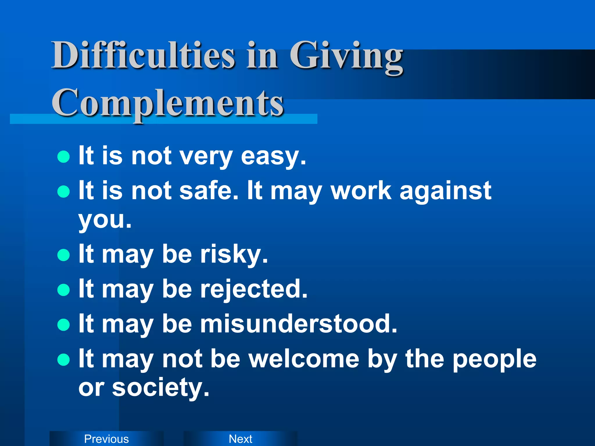 Next
Previous
Difficulties in Giving
Complements
 It is not very easy.
 It is not safe. It may work against
you.
 It may be risky.
 It may be rejected.
 It may be misunderstood.
 It may not be welcome by the people
or society.
 