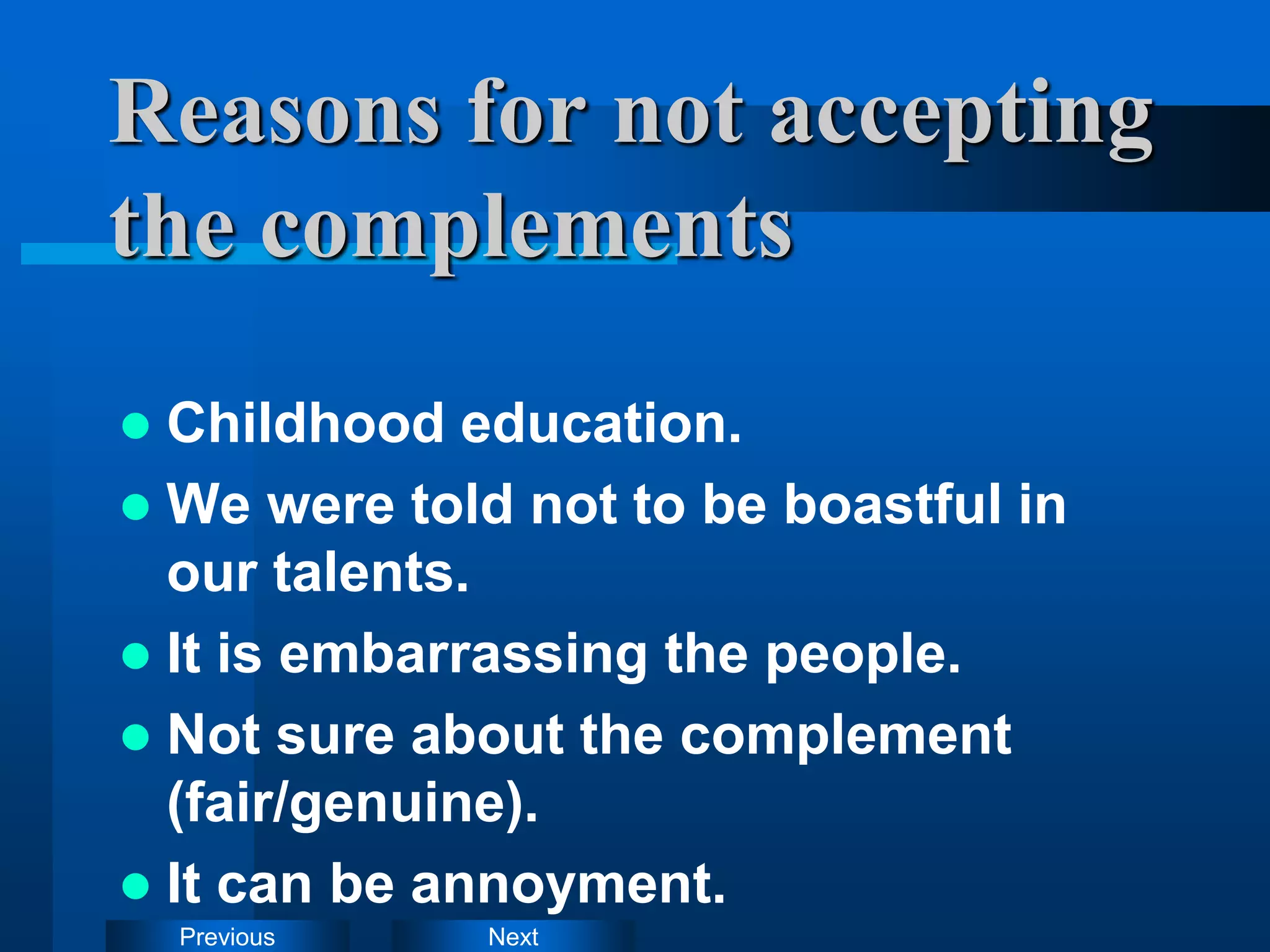 Next
Previous
Reasons for not accepting
the complements
 Childhood education.
 We were told not to be boastful in
our talents.
 It is embarrassing the people.
 Not sure about the complement
(fair/genuine).
 It can be annoyment.
 