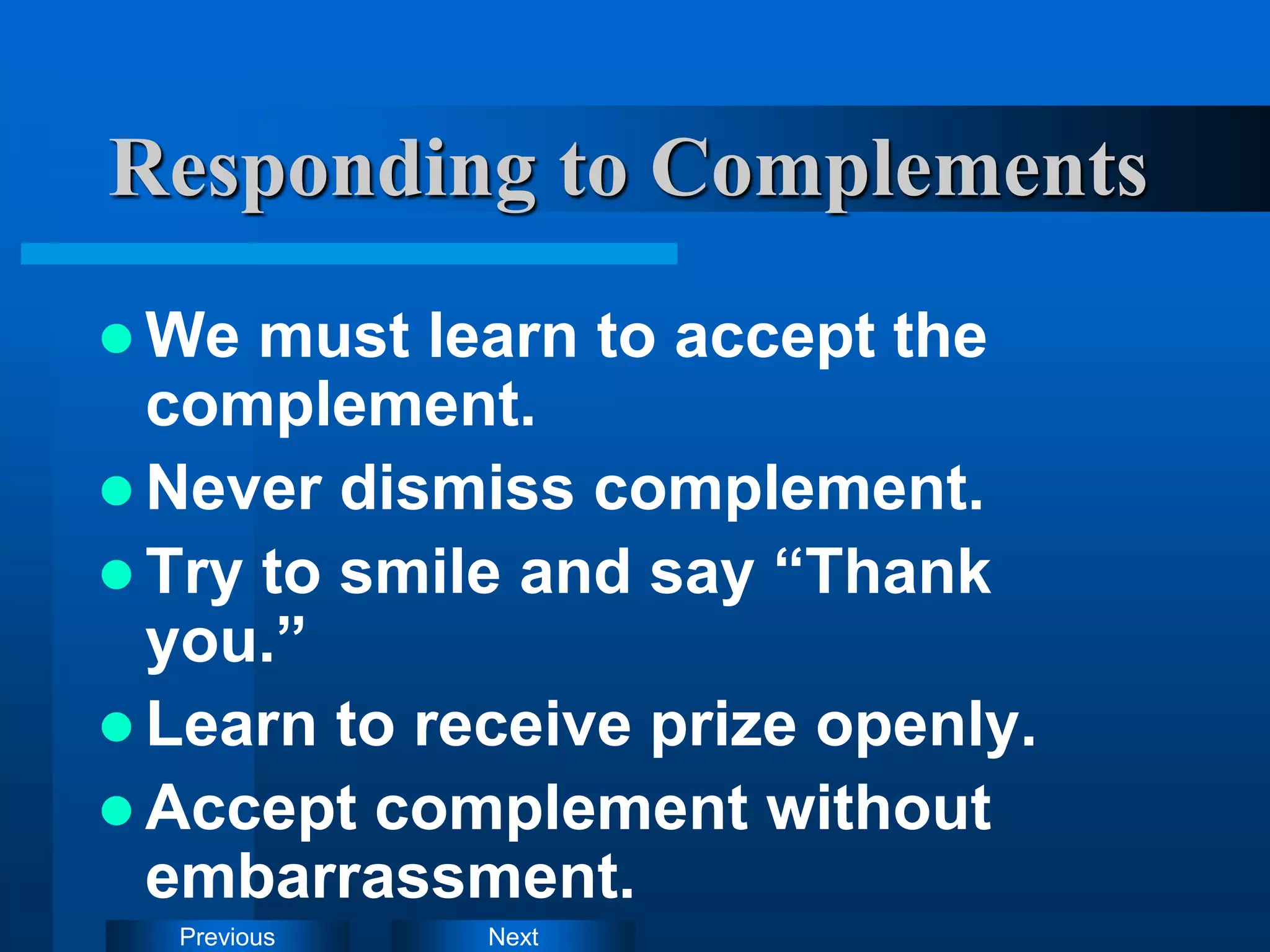 Next
Previous
Responding to Complements
 We must learn to accept the
complement.
 Never dismiss complement.
 Try to smile and say “Thank
you.”
 Learn to receive prize openly.
 Accept complement without
embarrassment.
 
