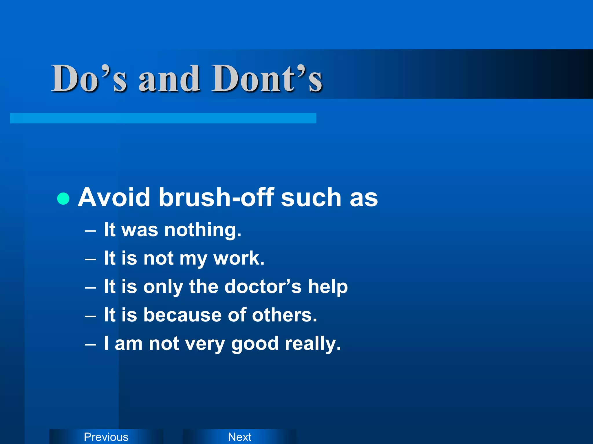 Next
Previous
Do’s and Dont’s
 Avoid brush-off such as
– It was nothing.
– It is not my work.
– It is only the doctor’s help
– It is because of others.
– I am not very good really.
 