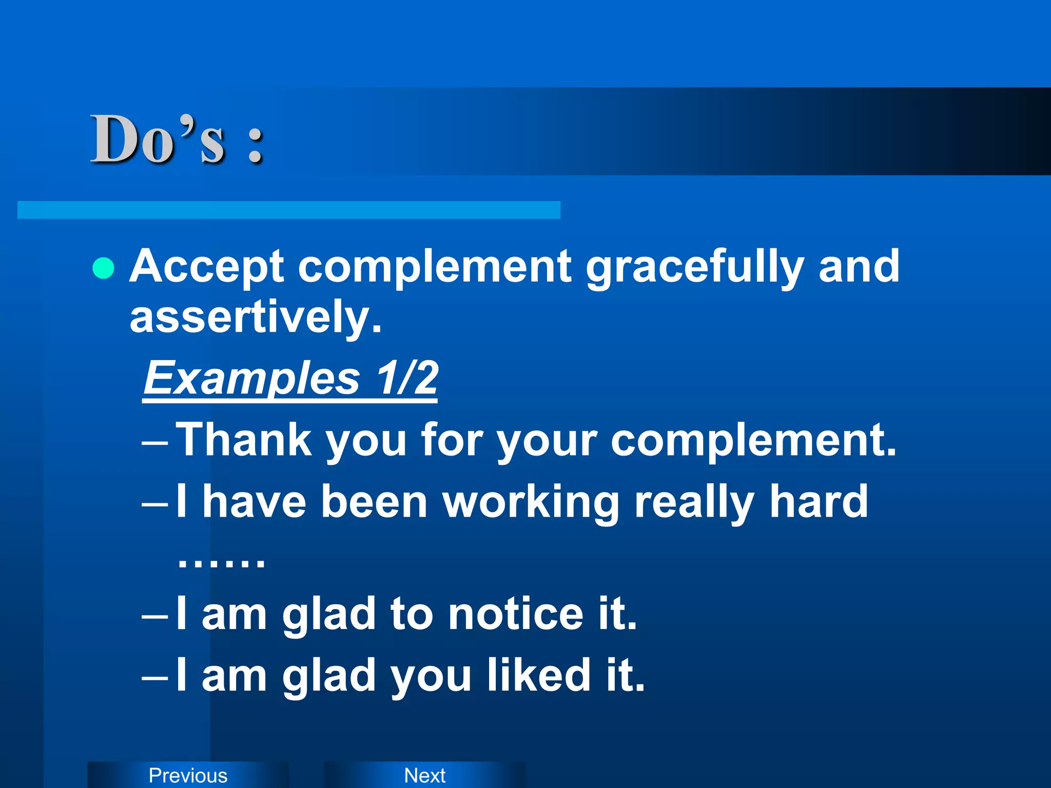 Next
Previous
Do’s :
 Accept complement gracefully and
assertively.
Examples 1/2
–Thank you for your complement.
–I have been working really hard
……
–I am glad to notice it.
–I am glad you liked it.
 