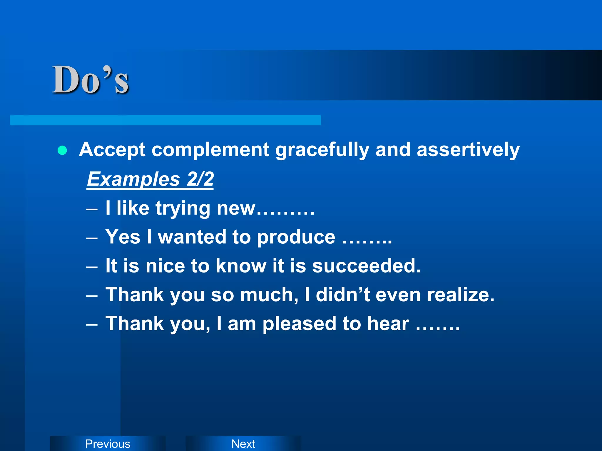 Next
Previous
 Accept complement gracefully and assertively
Examples 2/2
– I like trying new………
– Yes I wanted to produce ……..
– It is nice to know it is succeeded.
– Thank you so much, I didn’t even realize.
– Thank you, I am pleased to hear …….
Do’s
 