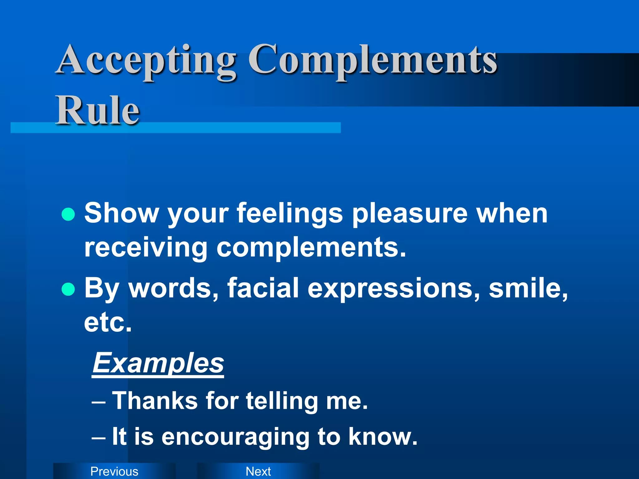 Next
Previous
Accepting Complements
Rule
 Show your feelings pleasure when
receiving complements.
 By words, facial expressions, smile,
etc.
Examples
– Thanks for telling me.
– It is encouraging to know.
 
