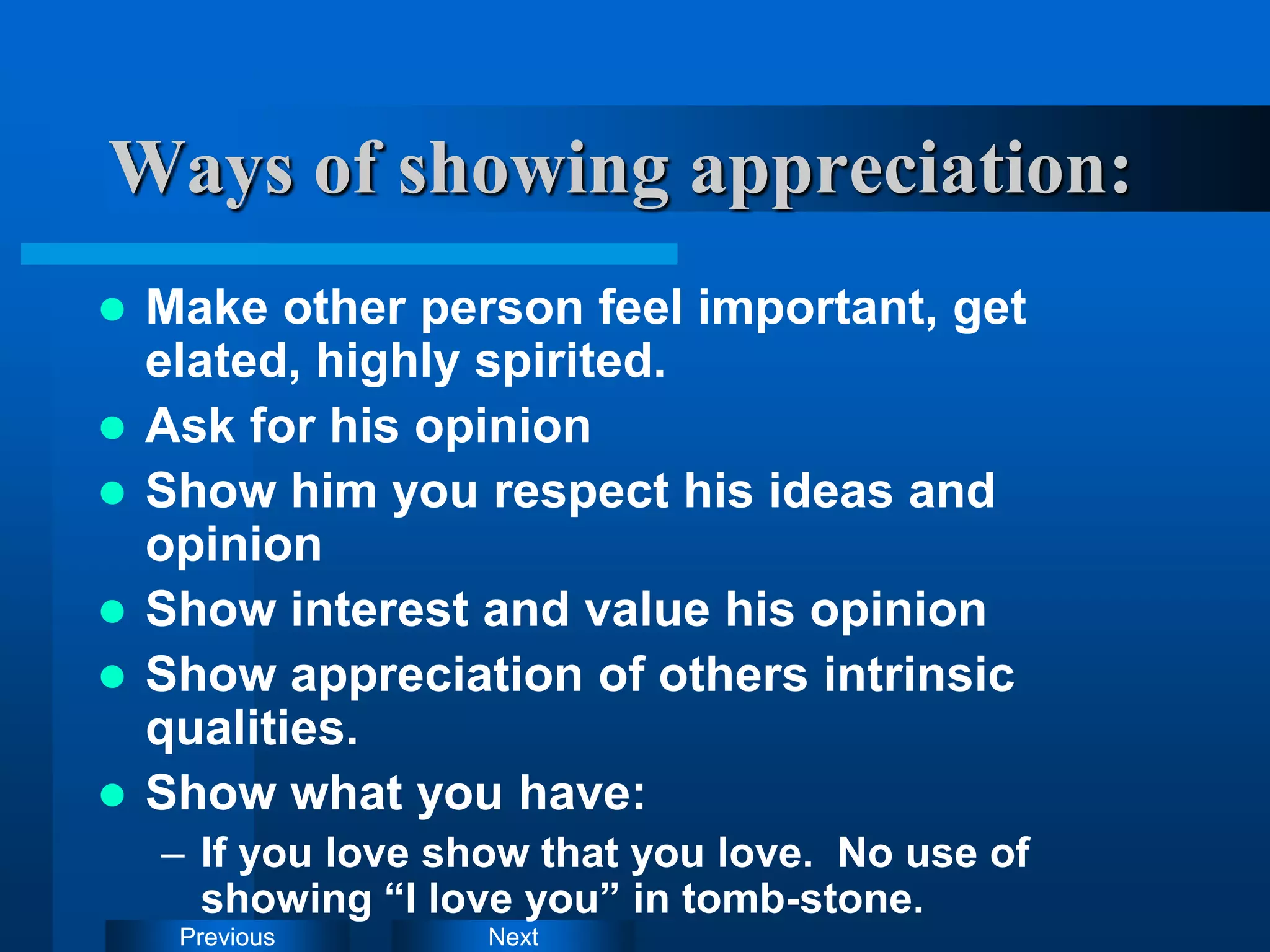 Next
Previous
Ways of showing appreciation:
 Make other person feel important, get
elated, highly spirited.
 Ask for his opinion
 Show him you respect his ideas and
opinion
 Show interest and value his opinion
 Show appreciation of others intrinsic
qualities.
 Show what you have:
– If you love show that you love. No use of
showing “I love you” in tomb-stone.
 