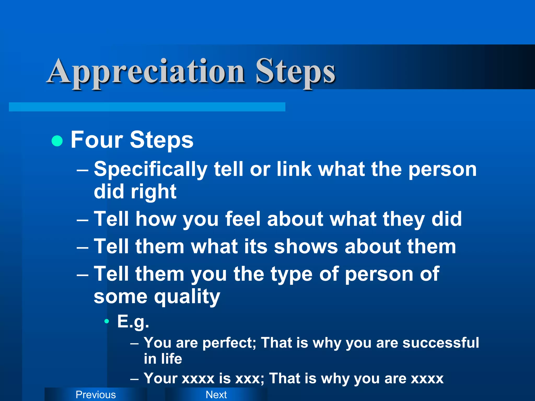 Next
Previous
 Four Steps
– Specifically tell or link what the person
did right
– Tell how you feel about what they did
– Tell them what its shows about them
– Tell them you the type of person of
some quality
• E.g.
– You are perfect; That is why you are successful
in life
– Your xxxx is xxx; That is why you are xxxx
Appreciation Steps
 