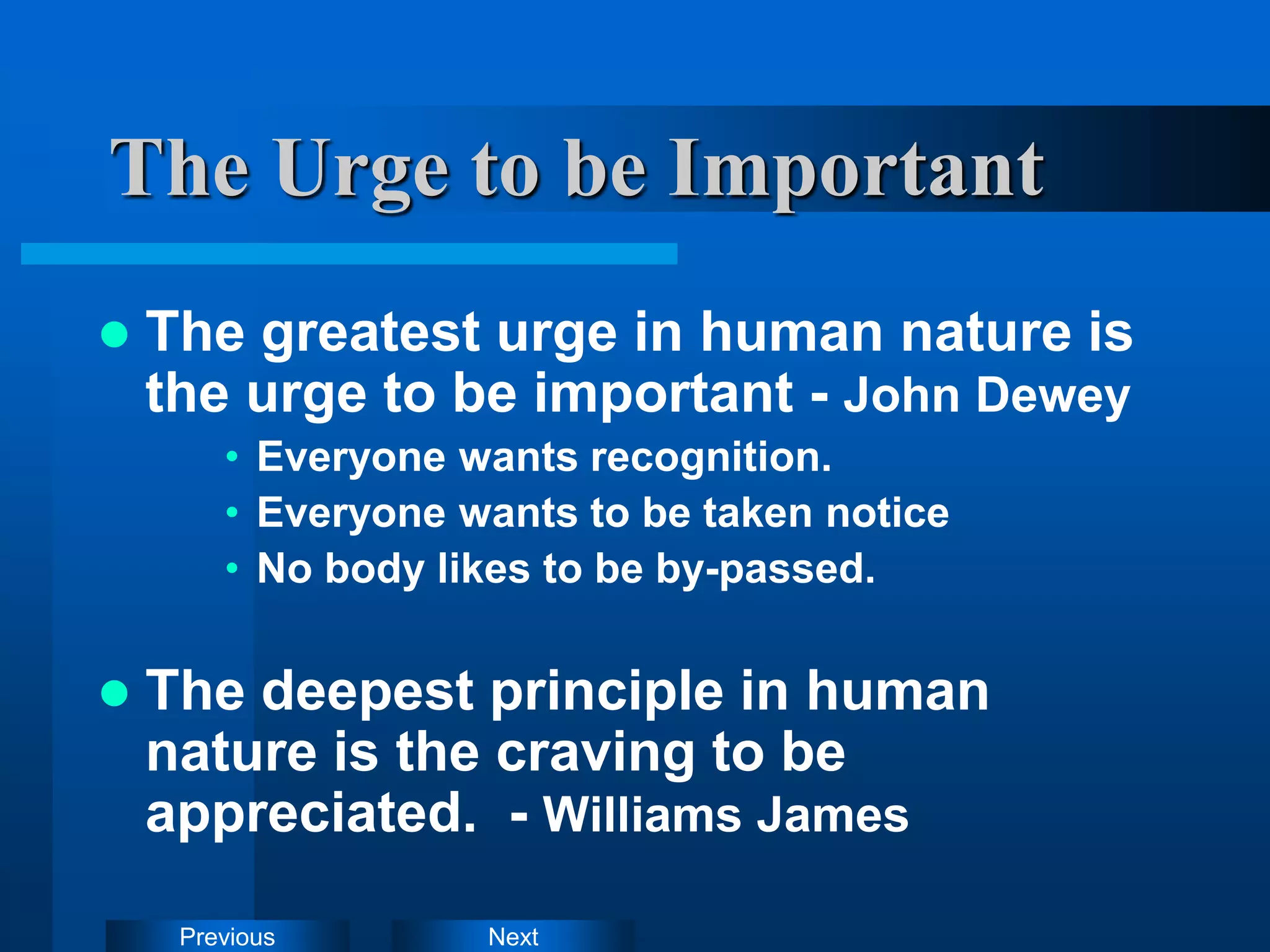 Next
Previous
The Urge to be Important
 The greatest urge in human nature is
the urge to be important - John Dewey
• Everyone wants recognition.
• Everyone wants to be taken notice
• No body likes to be by-passed.
 The deepest principle in human
nature is the craving to be
appreciated. - Williams James
 
