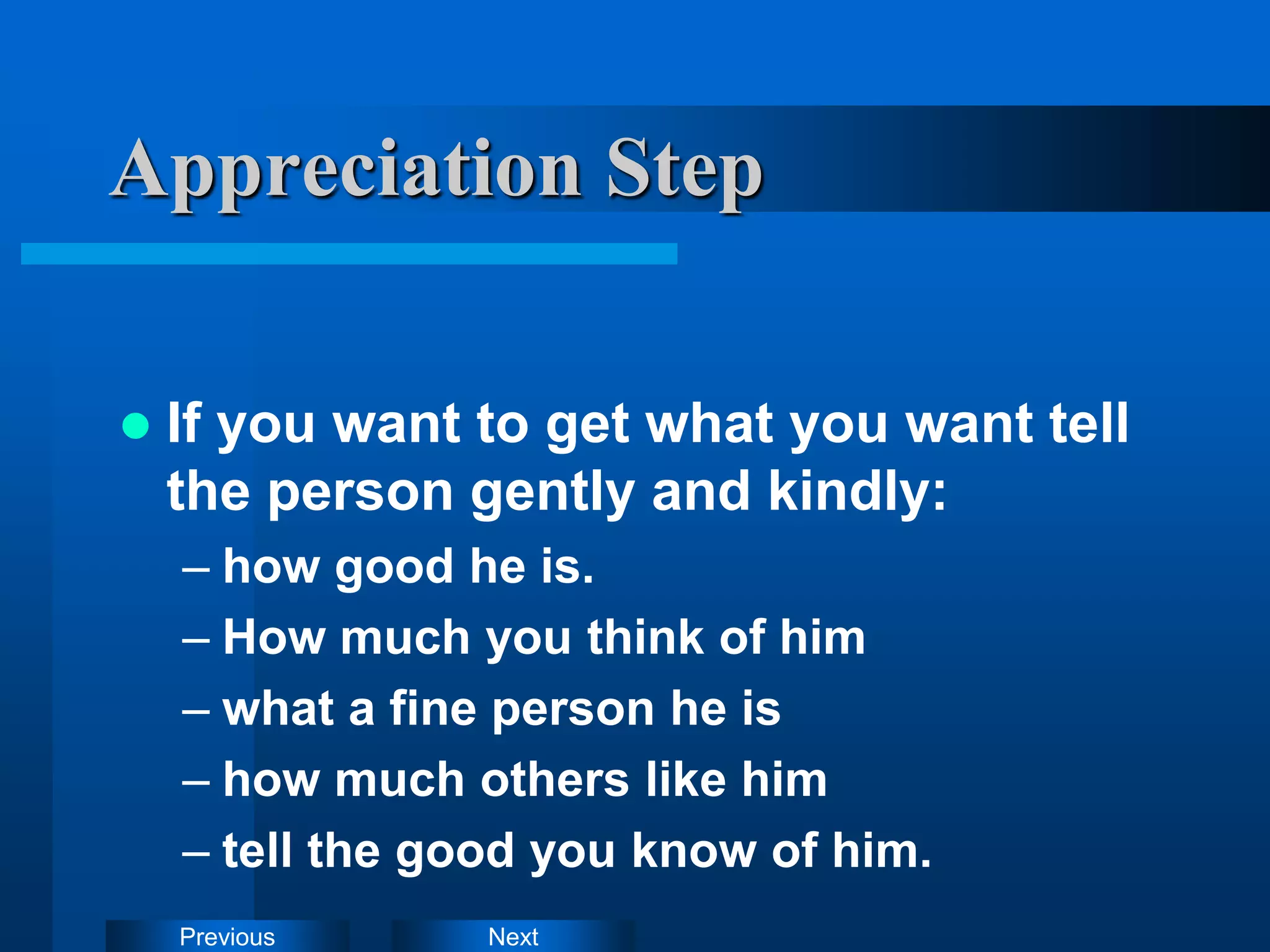 Next
Previous
Appreciation Step
 If you want to get what you want tell
the person gently and kindly:
– how good he is.
– How much you think of him
– what a fine person he is
– how much others like him
– tell the good you know of him.
 