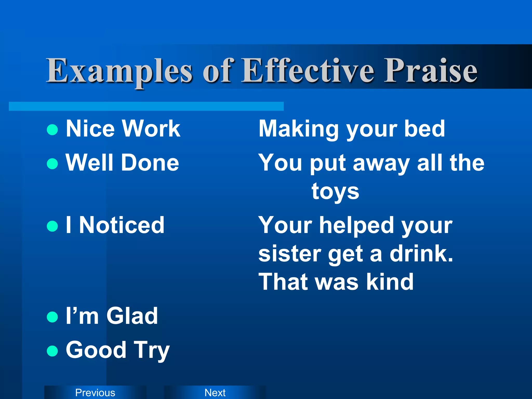 Next
Previous
Examples of Effective Praise
 Nice Work Making your bed
 Well Done You put away all the
toys
 I Noticed Your helped your
sister get a drink.
That was kind
 I’m Glad
 Good Try
 