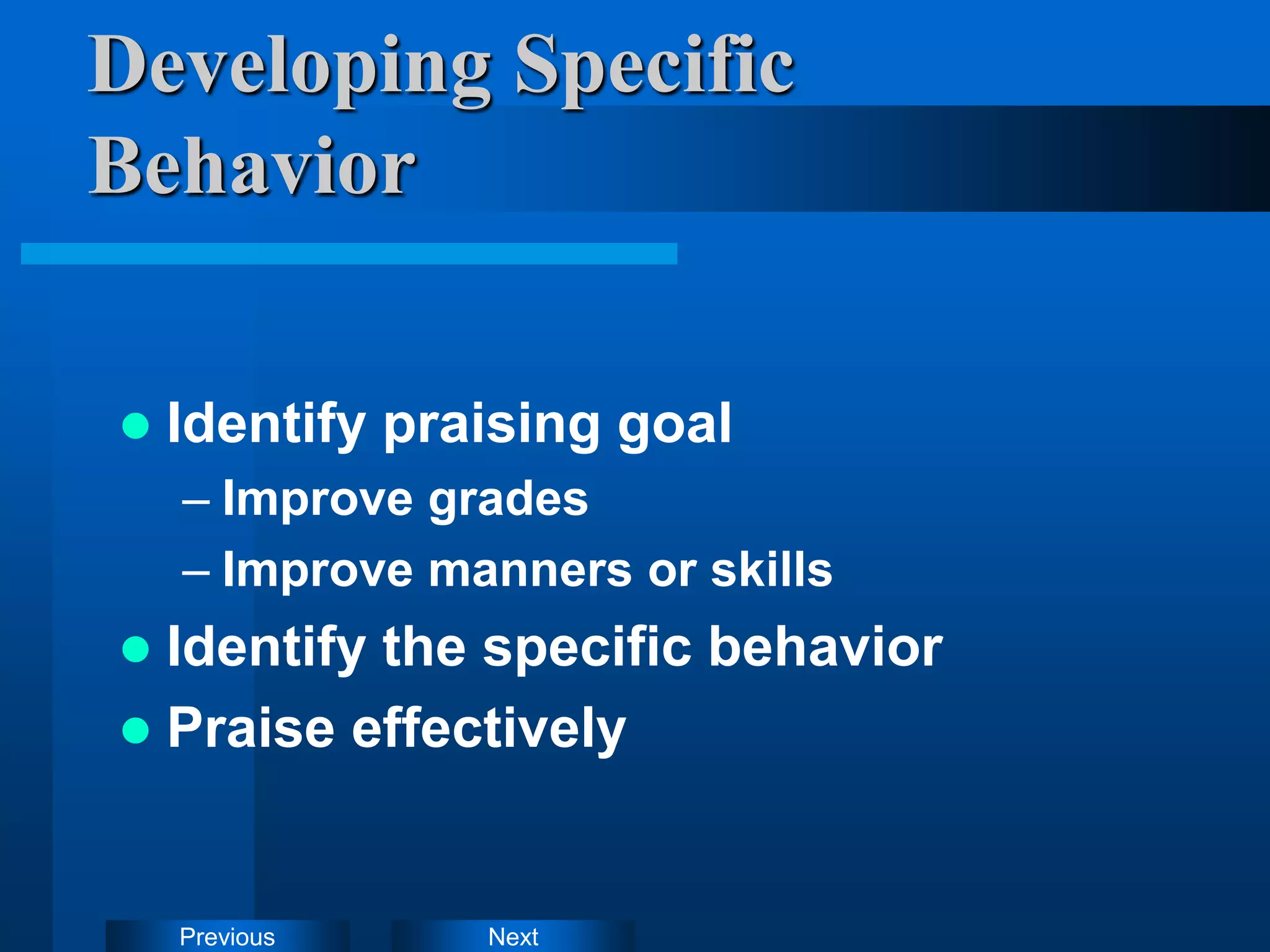 Next
Previous
Developing Specific
Behavior
 Identify praising goal
– Improve grades
– Improve manners or skills
 Identify the specific behavior
 Praise effectively
 