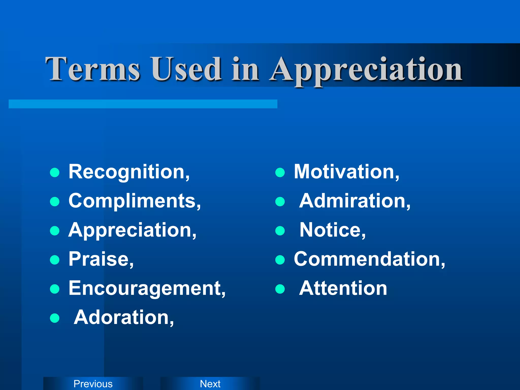 Next
Previous
Terms Used in Appreciation
 Recognition,
 Compliments,
 Appreciation,
 Praise,
 Encouragement,
 Adoration,
 Motivation,
 Admiration,
 Notice,
 Commendation,
 Attention
 