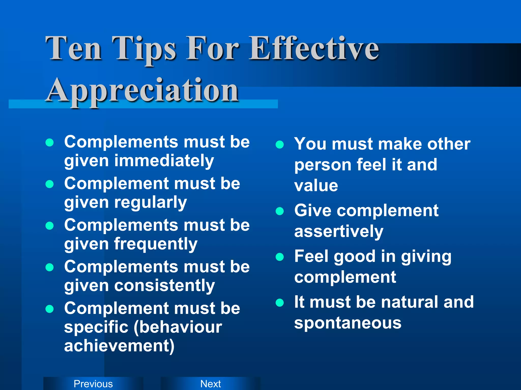 Next
Previous
Ten Tips For Effective
Appreciation
 Complements must be
given immediately
 Complement must be
given regularly
 Complements must be
given frequently
 Complements must be
given consistently
 Complement must be
specific (behaviour
achievement)
 You must make other
person feel it and
value
 Give complement
assertively
 Feel good in giving
complement
 It must be natural and
spontaneous
 