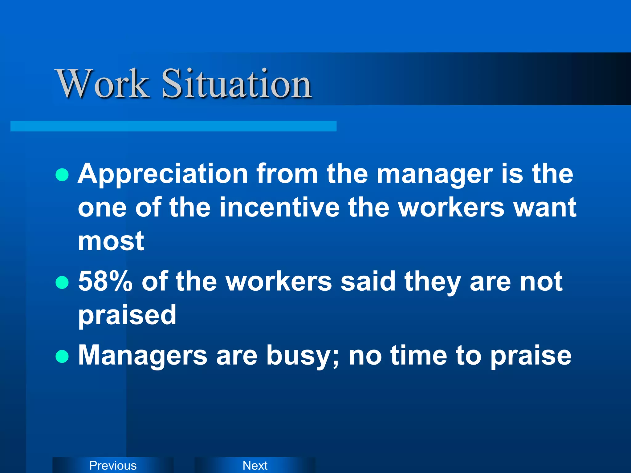 Next
Previous
Work Situation
 Appreciation from the manager is the
one of the incentive the workers want
most
 58% of the workers said they are not
praised
 Managers are busy; no time to praise
 
