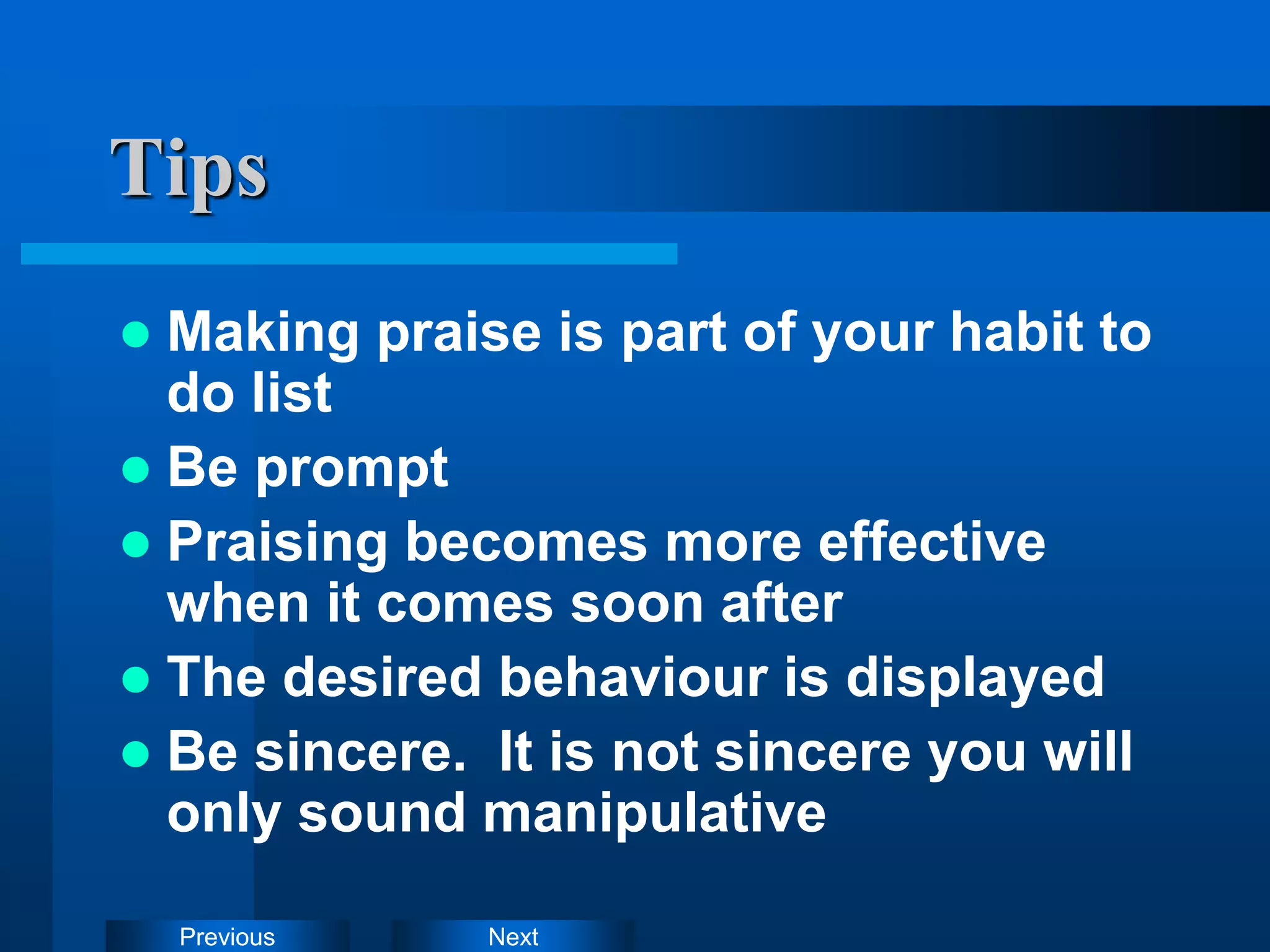 Next
Previous
Tips
 Making praise is part of your habit to
do list
 Be prompt
 Praising becomes more effective
when it comes soon after
 The desired behaviour is displayed
 Be sincere. It is not sincere you will
only sound manipulative
 