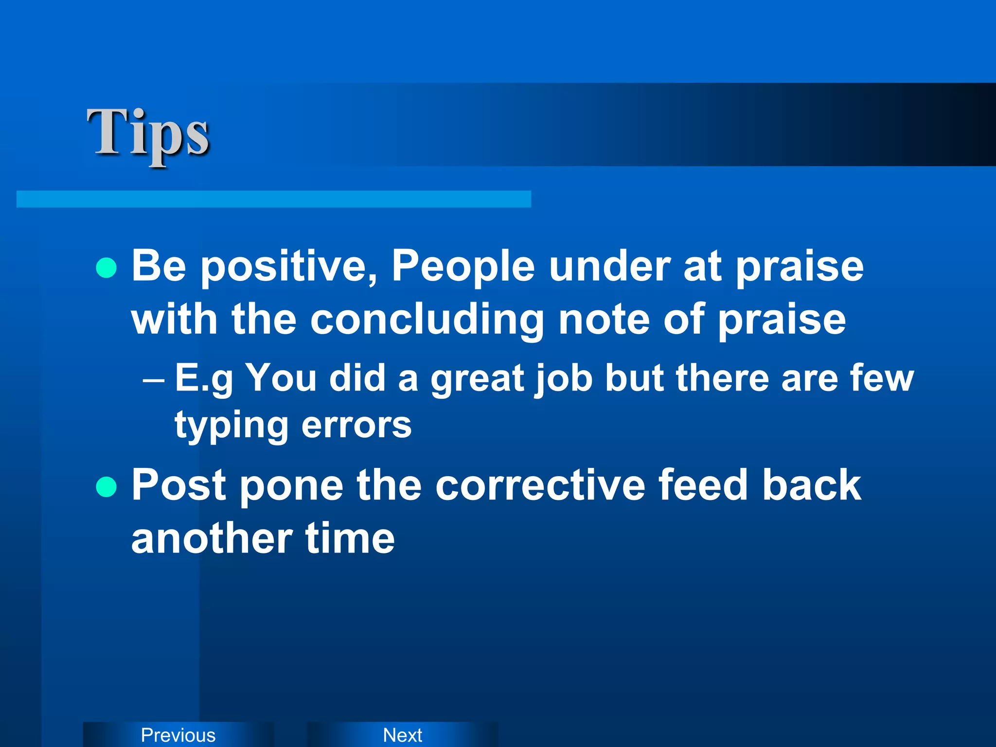 Next
Previous
Tips
 Be positive, People under at praise
with the concluding note of praise
– E.g You did a great job but there are few
typing errors
 Post pone the corrective feed back
another time
 