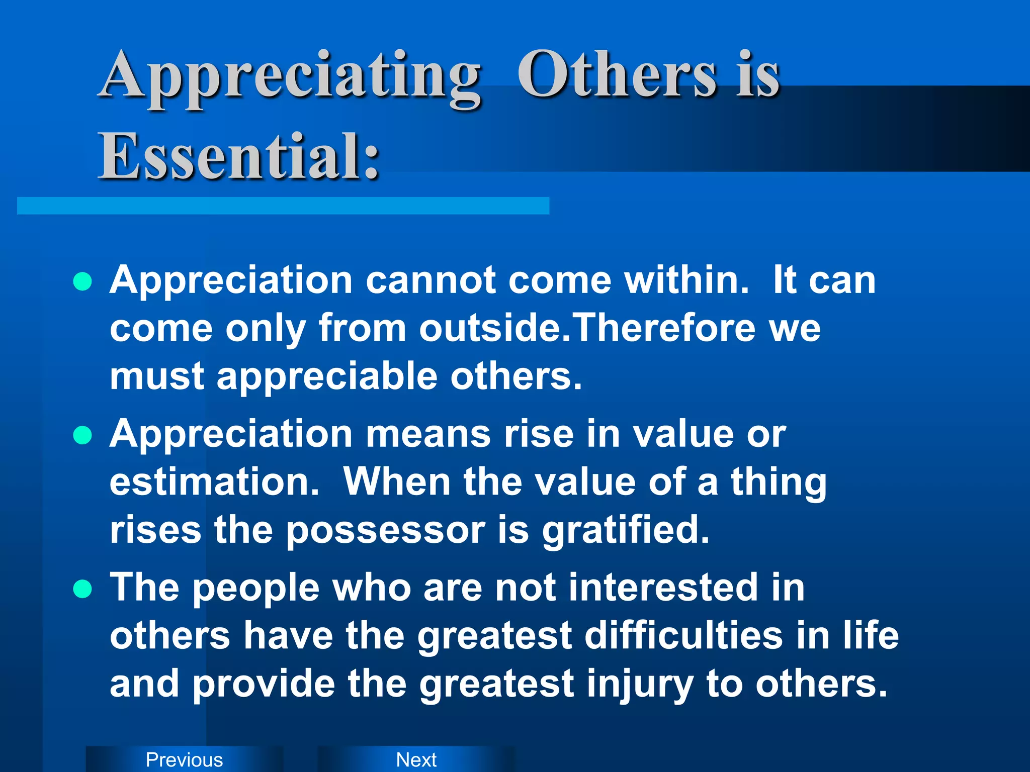 Next
Previous
Appreciating Others is
Essential:
 Appreciation cannot come within. It can
come only from outside.Therefore we
must appreciable others.
 Appreciation means rise in value or
estimation. When the value of a thing
rises the possessor is gratified.
 The people who are not interested in
others have the greatest difficulties in life
and provide the greatest injury to others.
 
