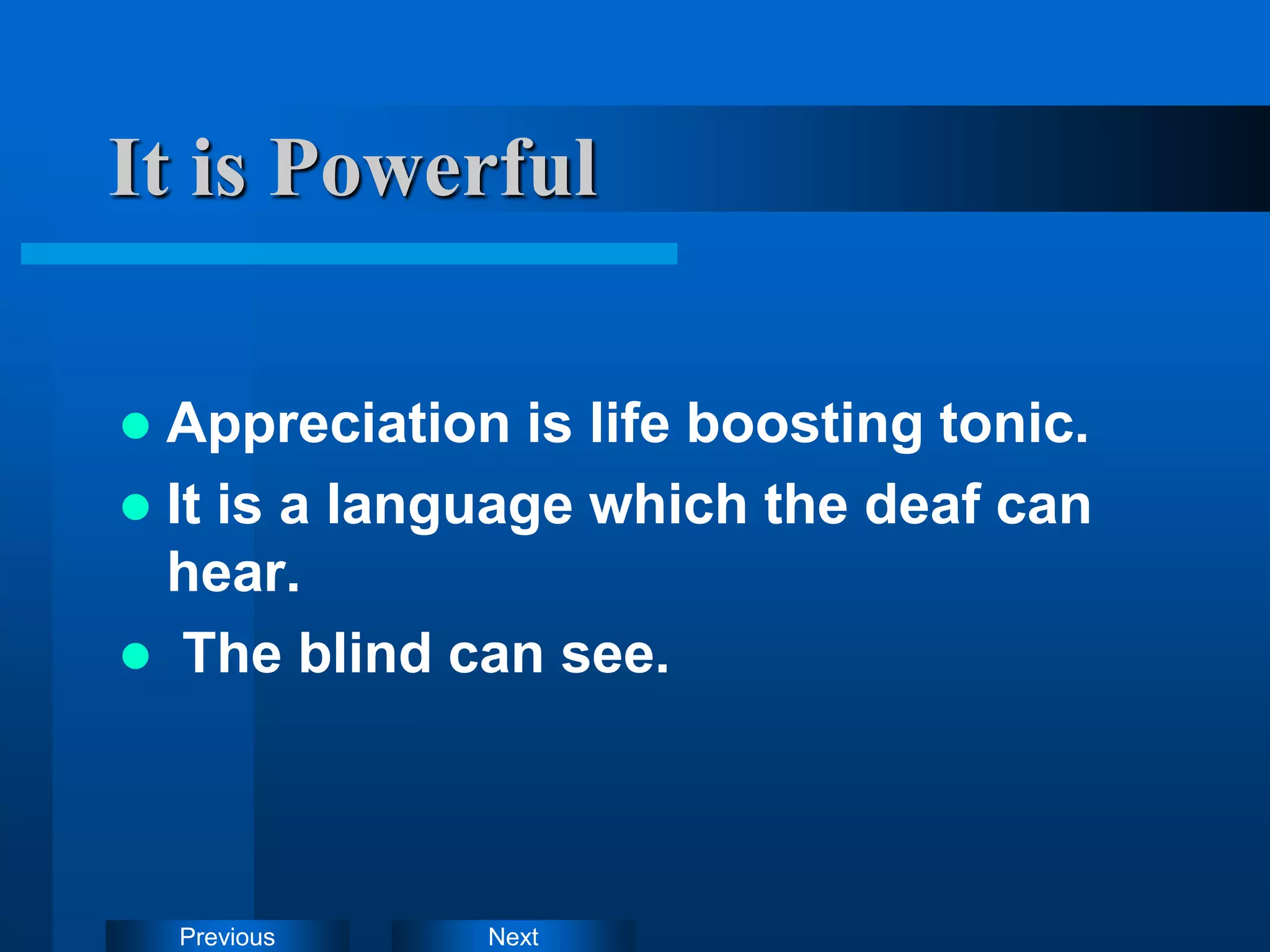 Next
Previous
It is Powerful
 Appreciation is life boosting tonic.
 It is a language which the deaf can
hear.
 The blind can see.
 