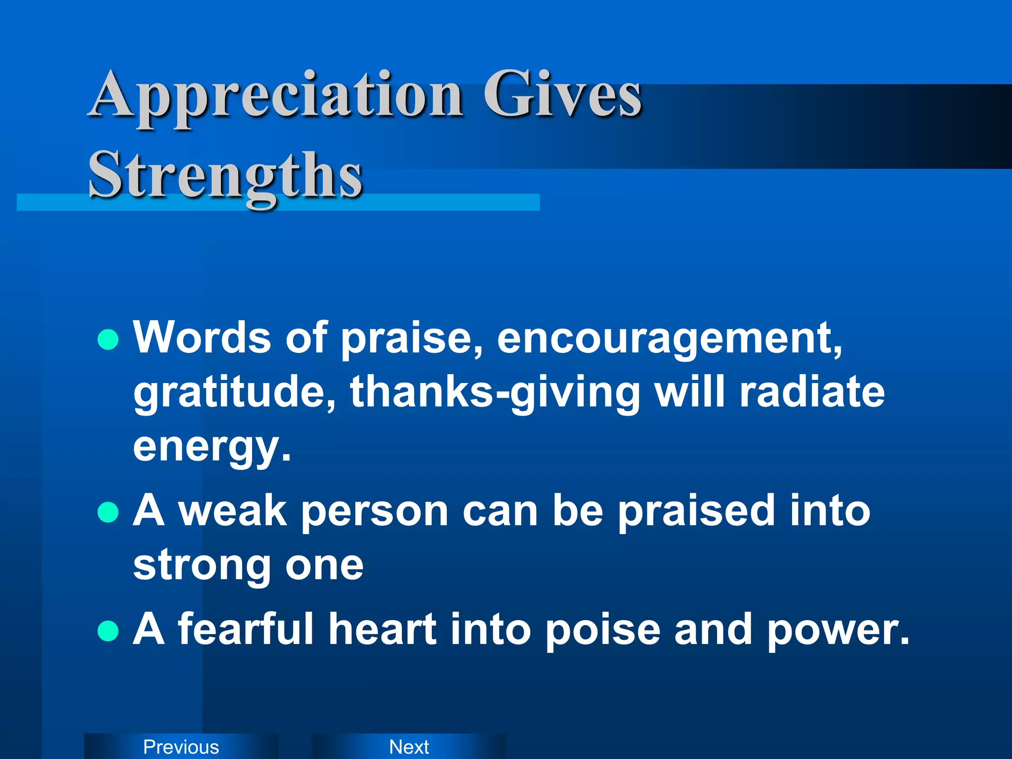 Next
Previous
Appreciation Gives
Strengths
 Words of praise, encouragement,
gratitude, thanks-giving will radiate
energy.
 A weak person can be praised into
strong one
 A fearful heart into poise and power.
 