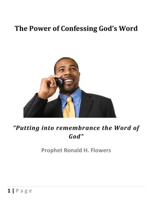 The Power of Confessing God’s Word




 “Putting into remembrance the Word of
                  God”

         Prophet Ronald H. Flowers




1|Page
 