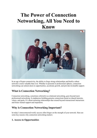 The Power of Connection
Networking, All You Need to
Know
In an age of hyper-connectivity, the ability to forge strong relationships and build a robust
network is more valuable than ever. Whether in personal or professional spheres, connection
networking can unlock doors to opportunities, accelerate growth, and provide invaluable support.
What is Connection Networking?
Connection networking, sometimes referred to as relational networking, goes beyond mere
professional networking. It emphasizes building genuine connections based on shared interests,
values, and goals. It’s about nurturing relationships that extend beyond transactional interactions
and foster mutual support and inspiration.
Why is Connection Networking Important?
In today’s interconnected world, success often hinges on the strength of your network. Here are
some key reasons why connection networking matters:
1. Access to Opportunities
 