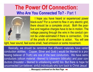 … Message(s) continued on the Next Page
The Power Of Connection:
Who Are You Connected To? - Part 1
I hope you have heard or experienced power
black-outs? For a current to flow in any electric grid,
there should be a complete circuit. Both the posi-
tive and negative charges have to be in motion. The
voltage passing through the wire in the conduit can-
not be under-estimated if there is connection. One
of the proofs of connection is action. You will see
light, hear sound, feel some smell, heat emission or some movement.
Basically, we should be reminded that different materials have varied
conduction abilities. Copper, Silver and Gold ( would be likened to a pro-
fessing believer of Truth) are one of the best conductors. We have semi-
conductors (silicon material –likened to lukewarm biblically) and poor con-
ductors (Insulator – likened to unbelieving world) too. But there is hope for
unconnected (un-believer, sinful) individuals who turn back to Christ Jesus!
 