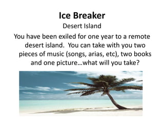 Ice Breaker
Desert Island
You have been exiled for one year to a remote
desert island. You can take with you two
pieces of music (songs, arias, etc), two books
and one picture…what will you take?

 