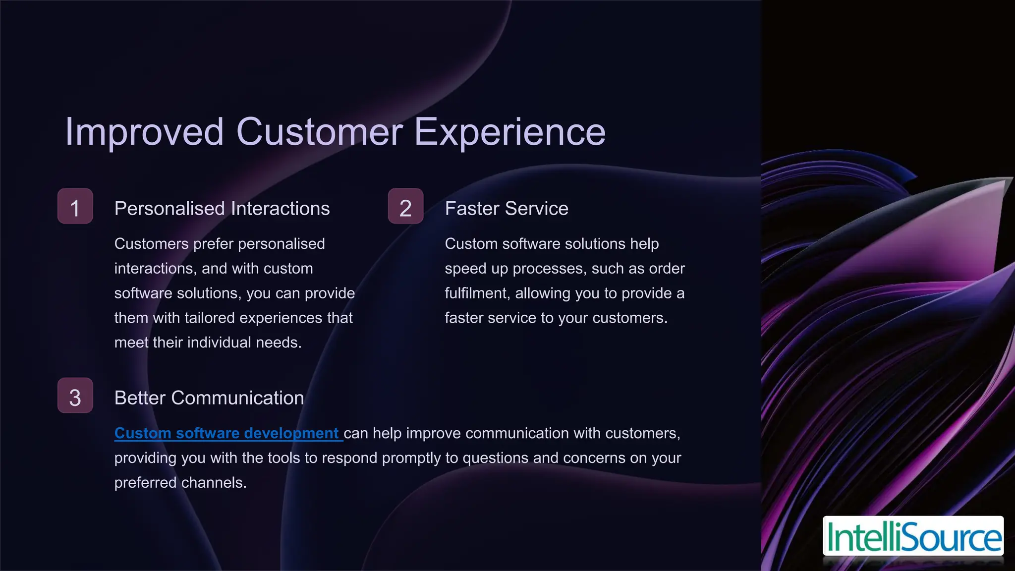 Improved Customer Experience
1 Personalised Interactions
Customers prefer personalised
interactions, and with custom
software solutions, you can provide
them with tailored experiences that
meet their individual needs.
2 Faster Service
Custom software solutions help
speed up processes, such as order
fulfilment, allowing you to provide a
faster service to your customers.
3 Better Communication
Custom software development can help improve communication with customers,
providing you with the tools to respond promptly to questions and concerns on your
preferred channels.
 