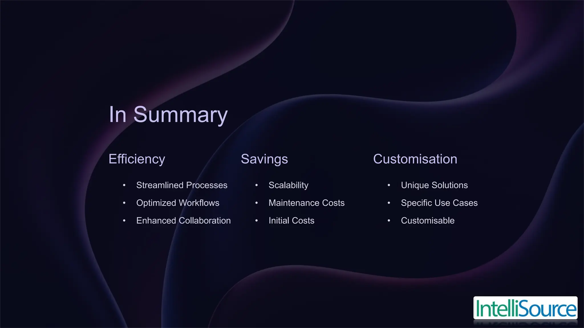 In Summary
Efficiency
• Streamlined Processes
• Optimized Workflows
• Enhanced Collaboration
Savings
• Scalability
• Maintenance Costs
• Initial Costs
Customisation
• Unique Solutions
• Specific Use Cases
• Customisable
 