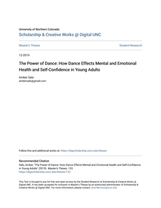 University of Northern Colorado
University of Northern Colorado
Scholarship & Creative Works @ Digital UNC
Scholarship & Creative Works @ Digital UNC
Master's Theses Student Research
12-2019
The Power of Dance: How Dance Effects Mental and Emotional
The Power of Dance: How Dance Effects Mental and Emotional
Health and Self-Confidence in Young Adults
Health and Self-Confidence in Young Adults
Amber Salo
ambersalo@gmail.com
Follow this and additional works at: https://digscholarship.unco.edu/theses
Recommended Citation
Recommended Citation
Salo, Amber, "The Power of Dance: How Dance Effects Mental and Emotional Health and Self-Confidence
in Young Adults" (2019). Master's Theses. 133.
https://digscholarship.unco.edu/theses/133
This Text is brought to you for free and open access by the Student Research at Scholarship & Creative Works @
Digital UNC. It has been accepted for inclusion in Master's Theses by an authorized administrator of Scholarship &
Creative Works @ Digital UNC. For more information, please contact Jane.Monson@unco.edu.
 