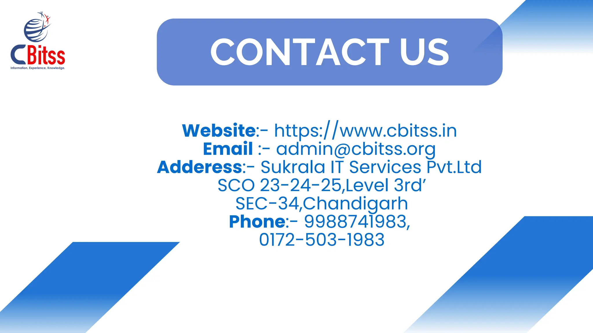 Website:- https://www.cbitss.in
Email :- admin@cbitss.org
Adderess:- Sukrala IT Services Pvt.Ltd
SCO 23-24-25,Level 3rd’
SEC-34,Chandigarh
Phone:- 9988741983,
0172-503-1983
CONTACT US
 