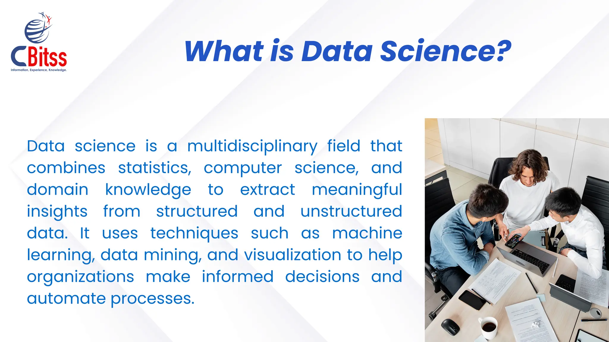 Data science is a multidisciplinary field that
combines statistics, computer science, and
domain knowledge to extract meaningful
insights from structured and unstructured
data. It uses techniques such as machine
learning, data mining, and visualization to help
organizations make informed decisions and
automate processes.
What is Data Science?
 