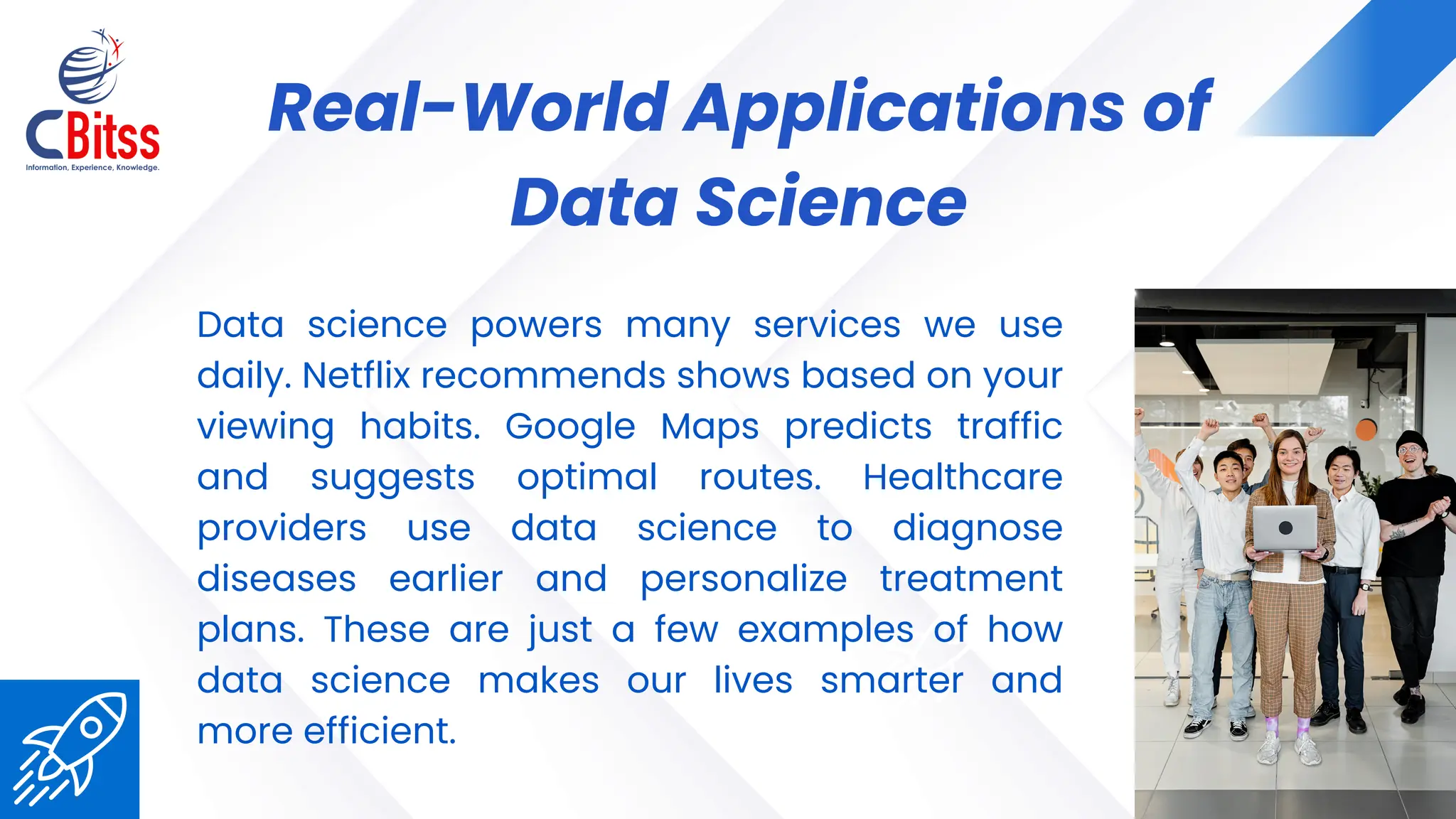 04
Real-World Applications of
Data Science
Data science powers many services we use
daily. Netflix recommends shows based on your
viewing habits. Google Maps predicts traffic
and suggests optimal routes. Healthcare
providers use data science to diagnose
diseases earlier and personalize treatment
plans. These are just a few examples of how
data science makes our lives smarter and
more efficient.
 