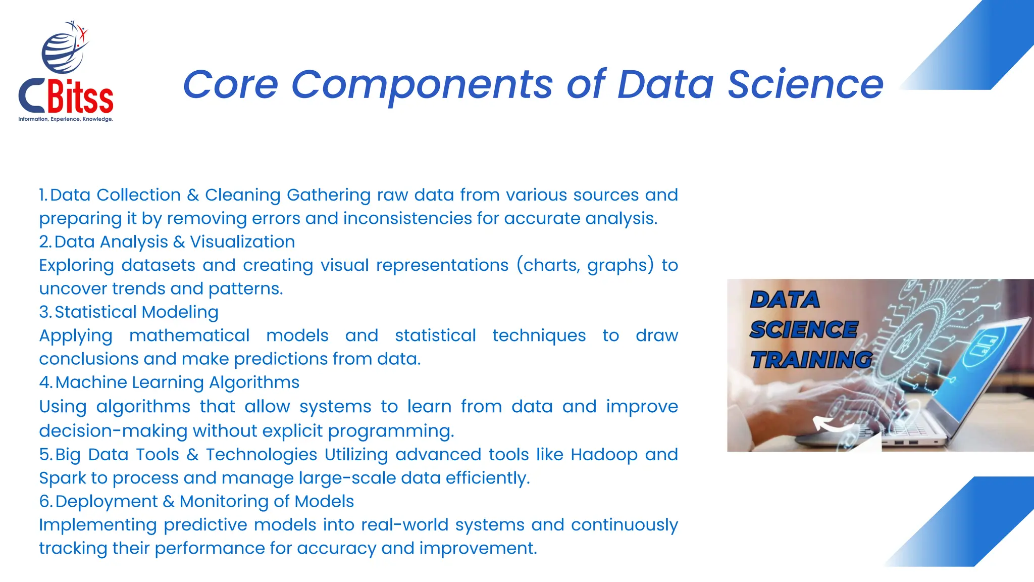 1.Data Collection & Cleaning Gathering raw data from various sources and
preparing it by removing errors and inconsistencies for accurate analysis.
2.Data Analysis & Visualization
Exploring datasets and creating visual representations (charts, graphs) to
uncover trends and patterns.
3.Statistical Modeling
Applying mathematical models and statistical techniques to draw
conclusions and make predictions from data.
4.Machine Learning Algorithms
Using algorithms that allow systems to learn from data and improve
decision-making without explicit programming.
5.Big Data Tools & Technologies Utilizing advanced tools like Hadoop and
Spark to process and manage large-scale data efficiently.
6.Deployment & Monitoring of Models
Implementing predictive models into real-world systems and continuously
tracking their performance for accuracy and improvement.
Core Components of Data Science
 