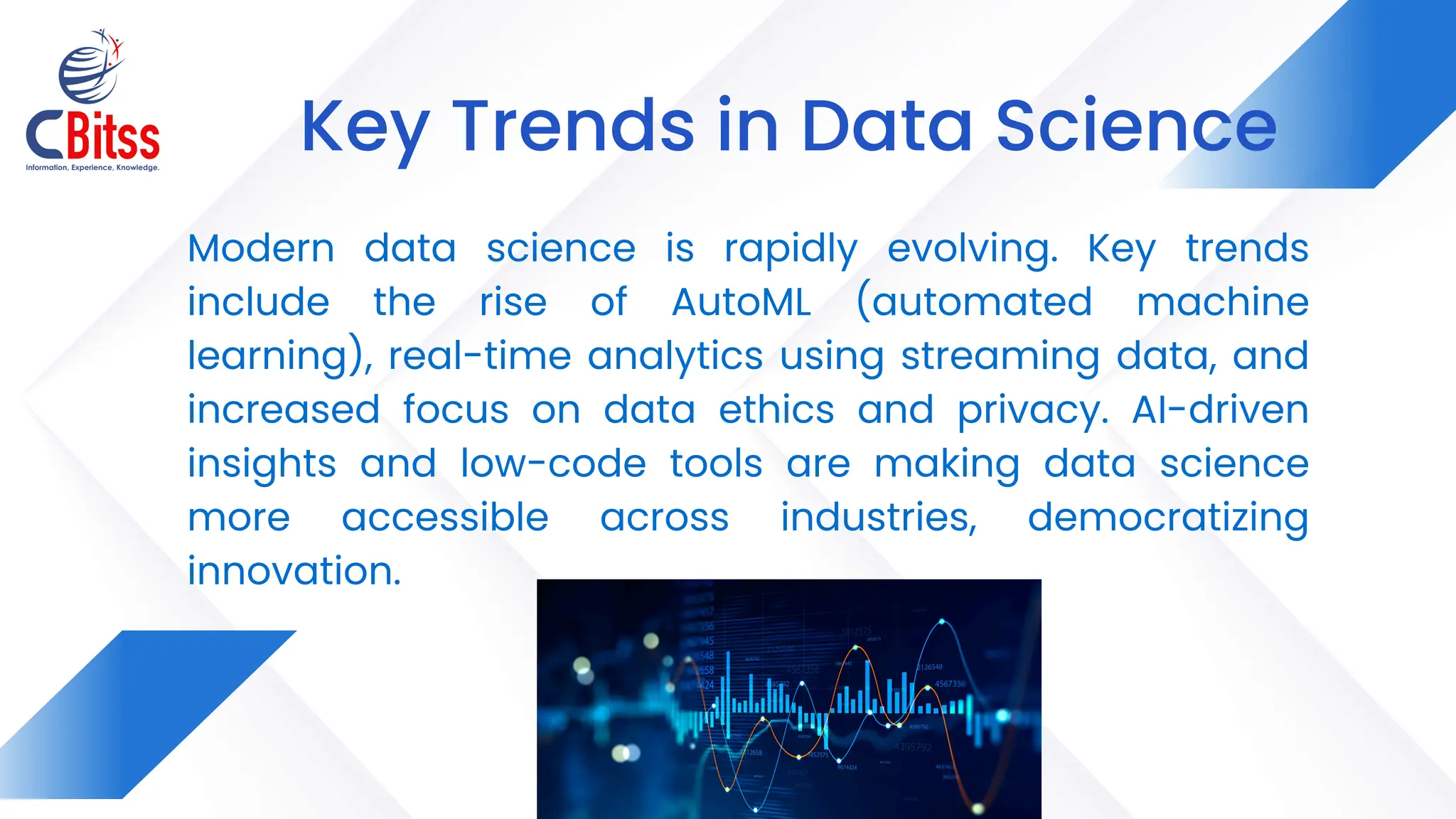 Modern data science is rapidly evolving. Key trends
include the rise of AutoML (automated machine
learning), real-time analytics using streaming data, and
increased focus on data ethics and privacy. AI-driven
insights and low-code tools are making data science
more accessible across industries, democratizing
innovation.
Key Trends in Data Science
 