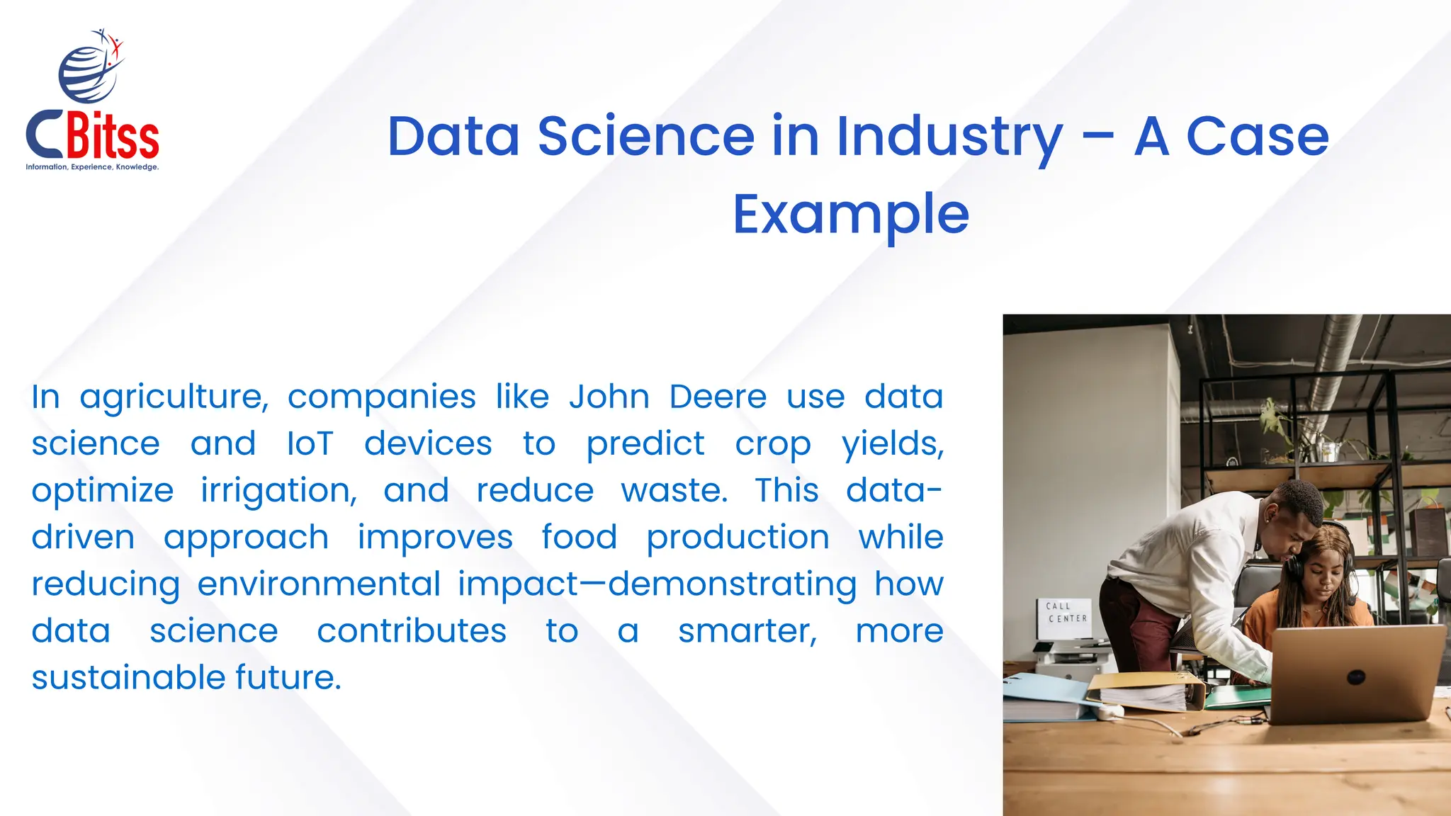 B
Data Science in Industry – A Case
Example
In agriculture, companies like John Deere use data
science and IoT devices to predict crop yields,
optimize irrigation, and reduce waste. This data-
driven approach improves food production while
reducing environmental impact—demonstrating how
data science contributes to a smarter, more
sustainable future.
 