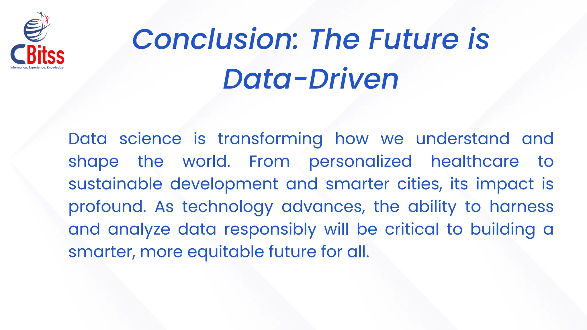 Conclusion: The Future is
Data-Driven
Data science is transforming how we understand and
shape the world. From personalized healthcare to
sustainable development and smarter cities, its impact is
profound. As technology advances, the ability to harness
and analyze data responsibly will be critical to building a
smarter, more equitable future for all.
 