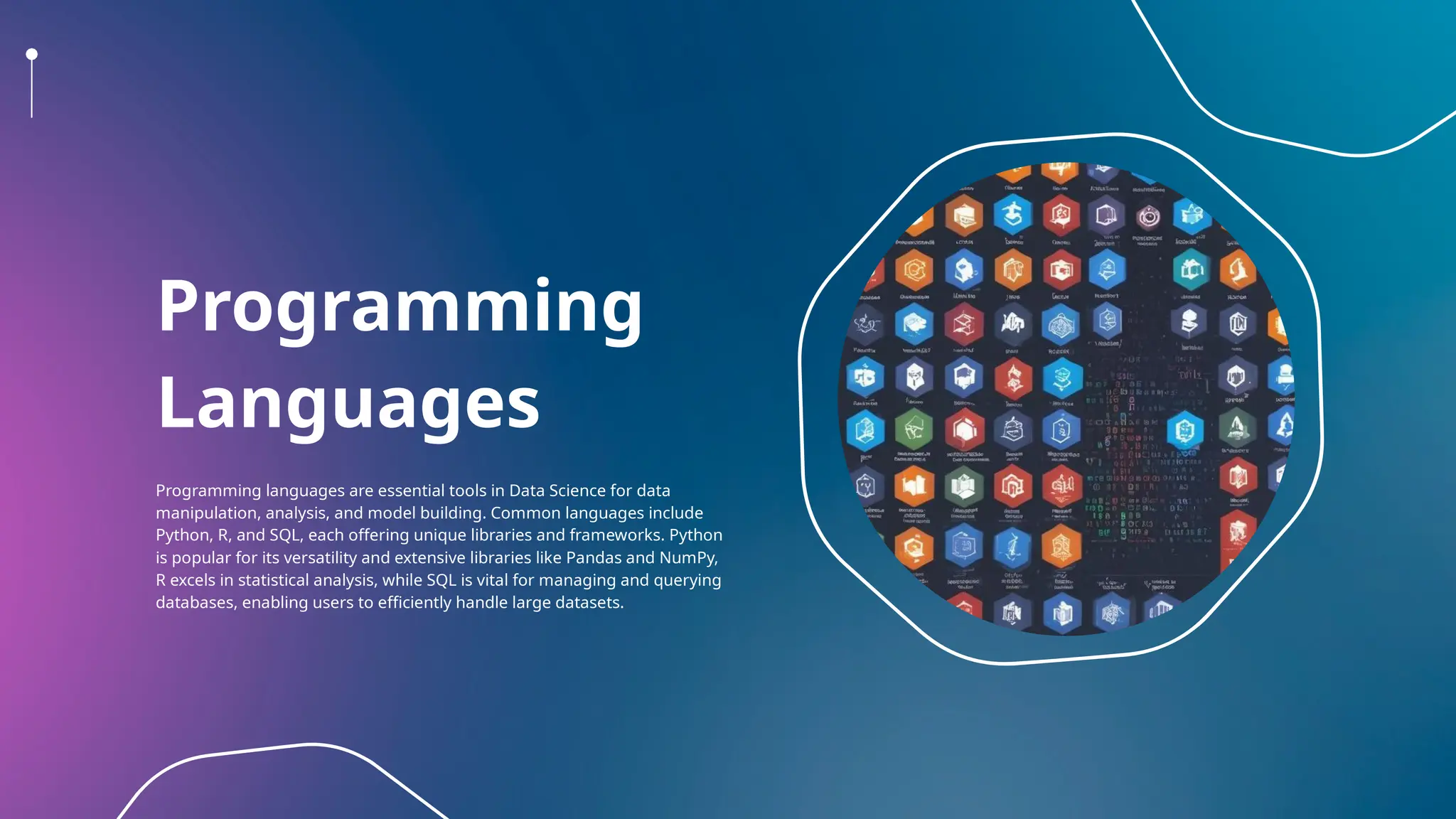 Programming
Languages
Programming languages are essential tools in Data Science for data
manipulation, analysis, and model building. Common languages include
Python, R, and SQL, each offering unique libraries and frameworks. Python
is popular for its versatility and extensive libraries like Pandas and NumPy,
R excels in statistical analysis, while SQL is vital for managing and querying
databases, enabling users to efficiently handle large datasets.
 