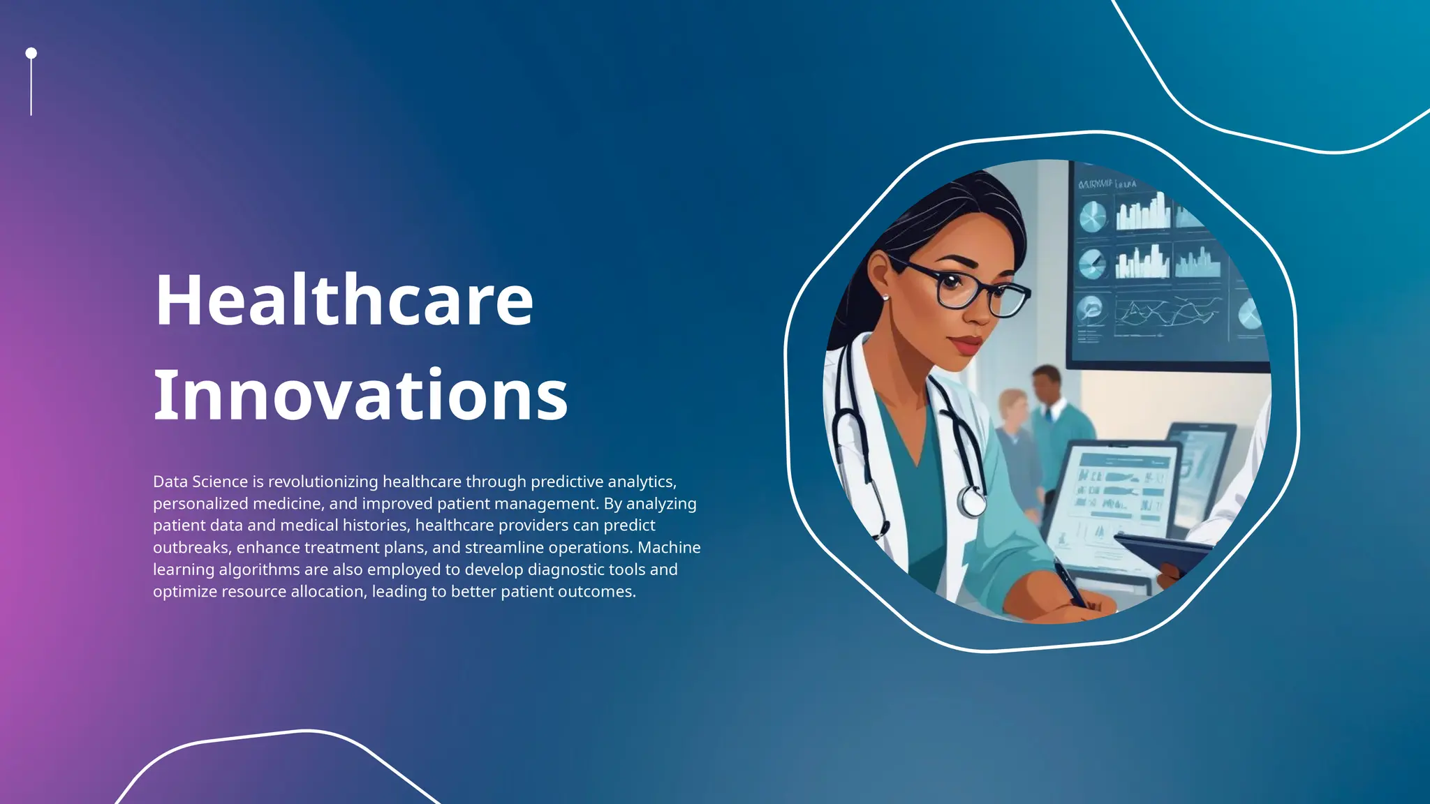 Healthcare
Innovations
Data Science is revolutionizing healthcare through predictive analytics,
personalized medicine, and improved patient management. By analyzing
patient data and medical histories, healthcare providers can predict
outbreaks, enhance treatment plans, and streamline operations. Machine
learning algorithms are also employed to develop diagnostic tools and
optimize resource allocation, leading to better patient outcomes.
 