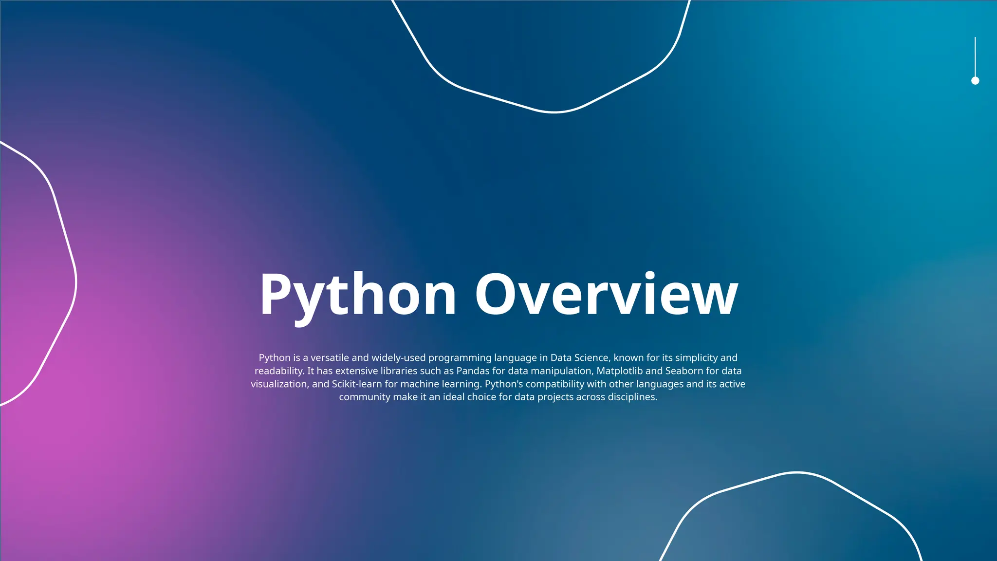 Python Overview
Python is a versatile and widely-used programming language in Data Science, known for its simplicity and
readability. It has extensive libraries such as Pandas for data manipulation, Matplotlib and Seaborn for data
visualization, and Scikit-learn for machine learning. Python's compatibility with other languages and its active
community make it an ideal choice for data projects across disciplines.
 
