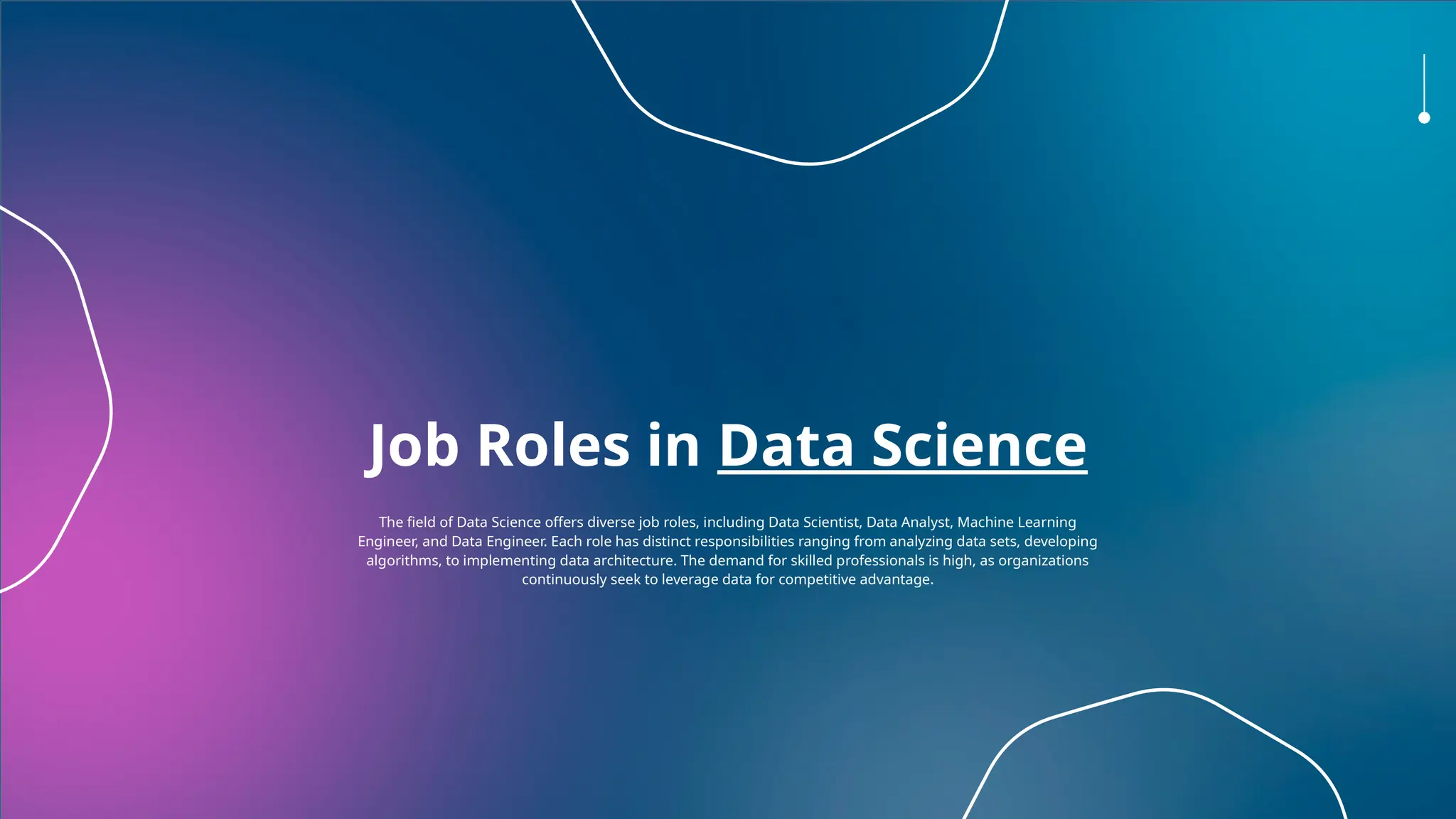 Job Roles in Data Science
The field of Data Science offers diverse job roles, including Data Scientist, Data Analyst, Machine Learning
Engineer, and Data Engineer. Each role has distinct responsibilities ranging from analyzing data sets, developing
algorithms, to implementing data architecture. The demand for skilled professionals is high, as organizations
continuously seek to leverage data for competitive advantage.
 