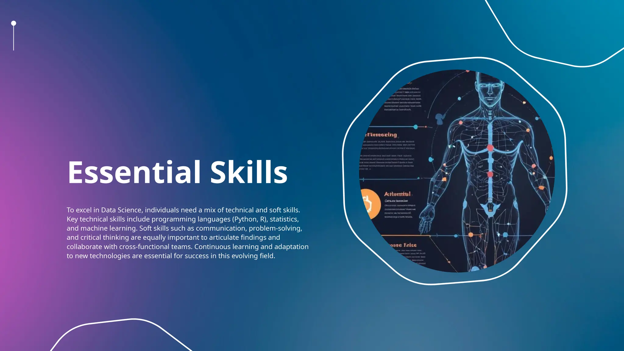 Essential Skills
To excel in Data Science, individuals need a mix of technical and soft skills.
Key technical skills include programming languages (Python, R), statistics,
and machine learning. Soft skills such as communication, problem-solving,
and critical thinking are equally important to articulate findings and
collaborate with cross-functional teams. Continuous learning and adaptation
to new technologies are essential for success in this evolving field.
 