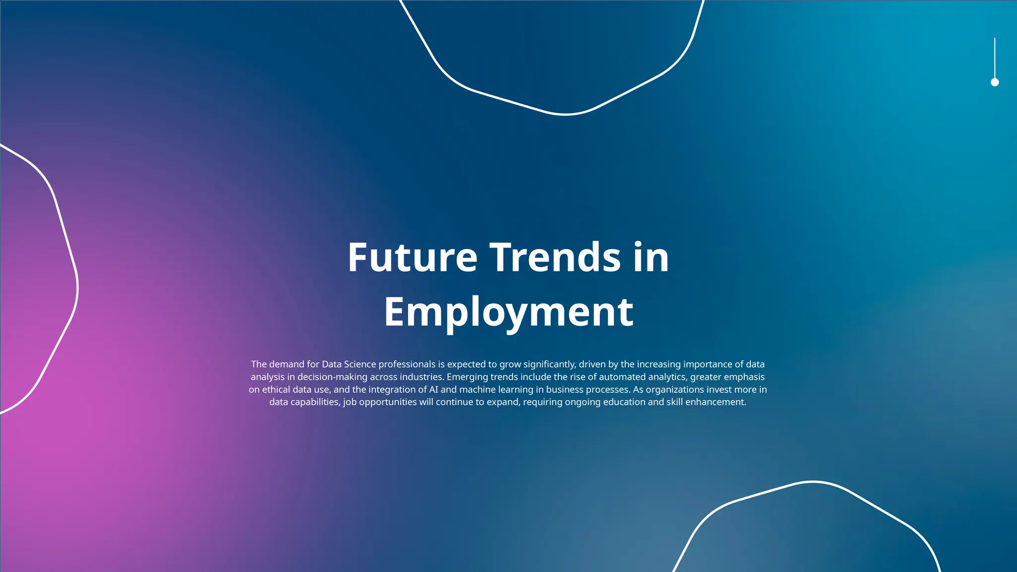 Future Trends in
Employment
The demand for Data Science professionals is expected to grow significantly, driven by the increasing importance of data
analysis in decision-making across industries. Emerging trends include the rise of automated analytics, greater emphasis
on ethical data use, and the integration of AI and machine learning in business processes. As organizations invest more in
data capabilities, job opportunities will continue to expand, requiring ongoing education and skill enhancement.
 