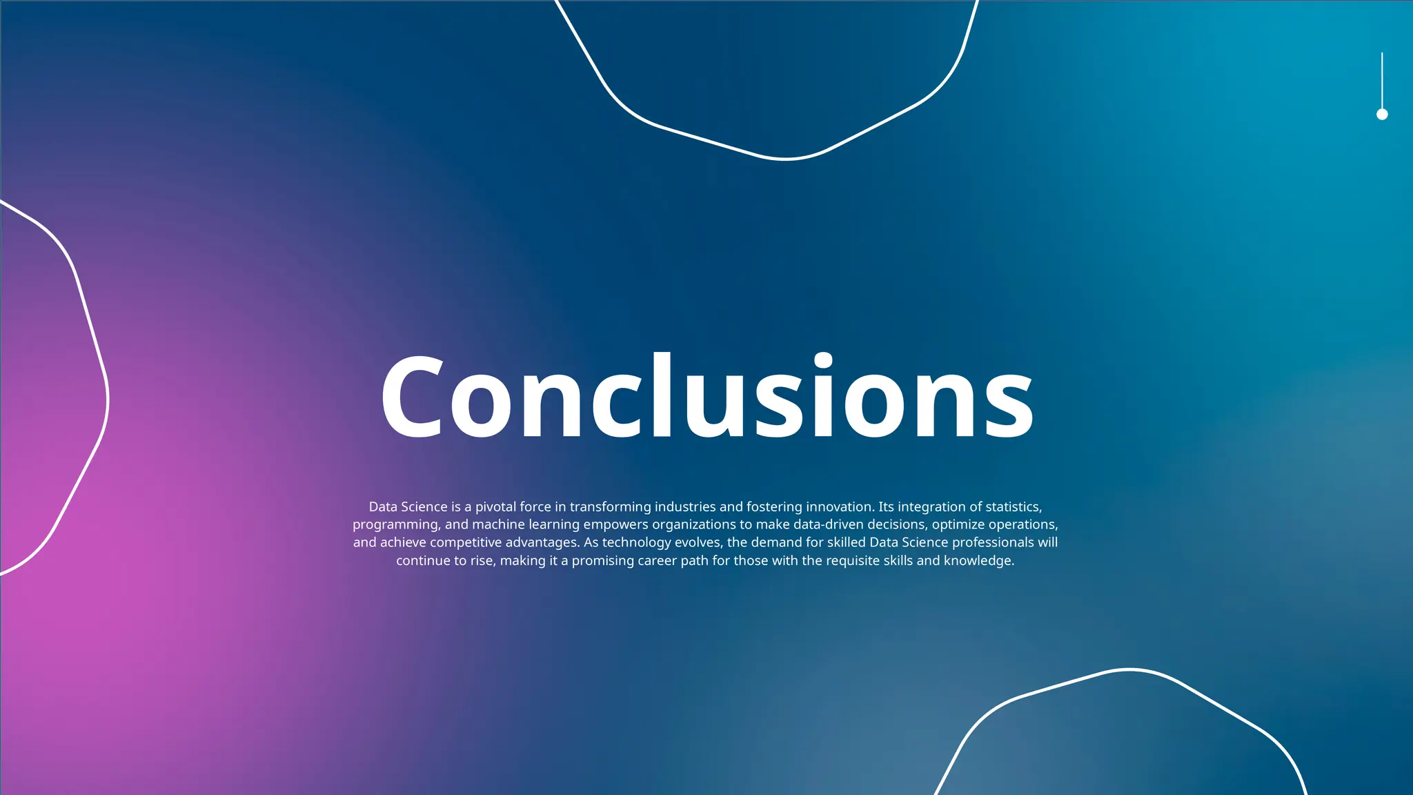 Conclusions
Data Science is a pivotal force in transforming industries and fostering innovation. Its integration of statistics,
programming, and machine learning empowers organizations to make data-driven decisions, optimize operations,
and achieve competitive advantages. As technology evolves, the demand for skilled Data Science professionals will
continue to rise, making it a promising career path for those with the requisite skills and knowledge.
 