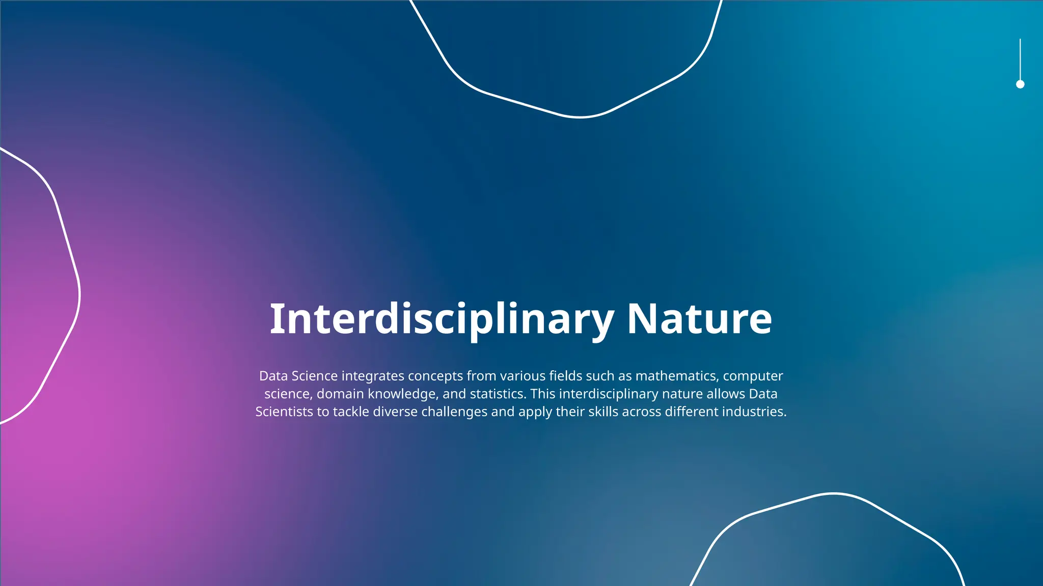 Interdisciplinary Nature
Data Science integrates concepts from various fields such as mathematics, computer
science, domain knowledge, and statistics. This interdisciplinary nature allows Data
Scientists to tackle diverse challenges and apply their skills across different industries.
 