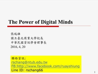 1
The Power of Digital Minds
張瑞雄
國立臺北商業大學校長
中華民國資訊學會理事長
2016, 4, 20
聯絡資訊:
rschang@ntub.edu.tw
FB:http://www.facebook.com/ruayshiung
Line ID: rschang66
 