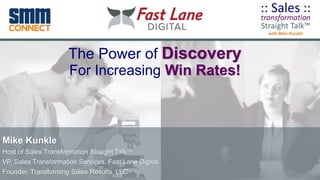 The Power of Discovery
For Increasing Win Rates!
Mike Kunkle
Host of Sales Transformation Straight Talk™
VP, Sales Transformation Services, Fast Lane Digital
Founder, Transforming Sales Results, LLC
 