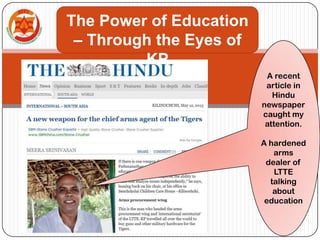 A recent
article in
Hindu
newspaper
caught my
attention.
A hardened
arms
dealer of
LTTE
talking
about
education
The Power of Education
– Through the Eyes of
KP
 