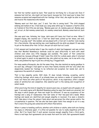 her that her mother would be back. That would be terrifying for a 2½-year-old. Even if
someone had told her, she might not have heard, because her first need was to know that
someone accepted and empathized with her feelings. After that, she might be able to hear
and receive the reassurance she needed.
"Mommy went out that door, yes," I said, "but she is coming back." The child stopped
sobbing and looked at me. I had made up a song some while ago to reassure a fearful child,
so I smiled at this little one and sang, "Mommy goes out, oh, mommy goes out. Mommy goes
out, oh out, oh. But mommy comes back, oh, mommy comes back. Mommy comes back oh, back
oh."
She was quiet now, listening, her large, dark eyes still teary but fixed on mine. When I
stopped singing, she reached out. I took her small hand, picked up her shoes, and said,
"Want to go play now?" She nodded, and we played with a train set in another room nearby
for a few minutes. She was smiling now, even laughing with me while we played. It was easy
to put on the shoes after that. In fact, she put out each foot so I could.
I felt amazed and touched when I saw the results of what had happened, and was certain
now that Marshal Rosenberg's methods could be used effectively to work with small
children even when very little language was available. The power of that connection
surprised me, because although I hadn't seen this child for a whole week, when I returned
to school again to assist on my appointed day, she called out my name, ran to me with a big
smile, and grabbed my legs to give me a strong hug. I hugged back.
For many weeks afterwards, she did the same thing. She also insisted on saying goodbye to
me each day, although I had spent no more than twenty minutes with her once when she
desperately needed her feelings to be reflected and accepted, her needs met, and to
experience the warmth of connection.
That is how empathy works, NVC style. It does include listening, accepting, and/or
reflecting feelings, which many of us already know can restore a sense of connection and
trust, but there are other parts of this practice, which, in my experience, offer a deeper
sense of satisfaction and completion. One essential part is the naming and recognition of
unmet needs.
After practicing this kind of empathy for several years now, on myself and with people of all
ages, I can easily agree with Marshall Rosenberg when he says that needs are universal, but
the ways in which people get them met might be different. It was my acceptance of her
feelings and a song of reassurance that met some of that two-year-old's needs. When
feelings and needs are identified and enough empathy is received, I've seen a dramatic
shift take place in how the subject feels about and perceives the other person and/or the
circumstances in question. The one who has been upset feels free enough to act in a way
that is more life-giving and connected with others than before.
When it comes to handling conflicts, whether with children or adults, when both are feeling
too angry or otherwise upset, it's often not possible for one to really empathize with the
other. But I've found that if each person receives enough empathy from a third party,
there is real hope that agreements can be made that work for both. Not agreements based
 