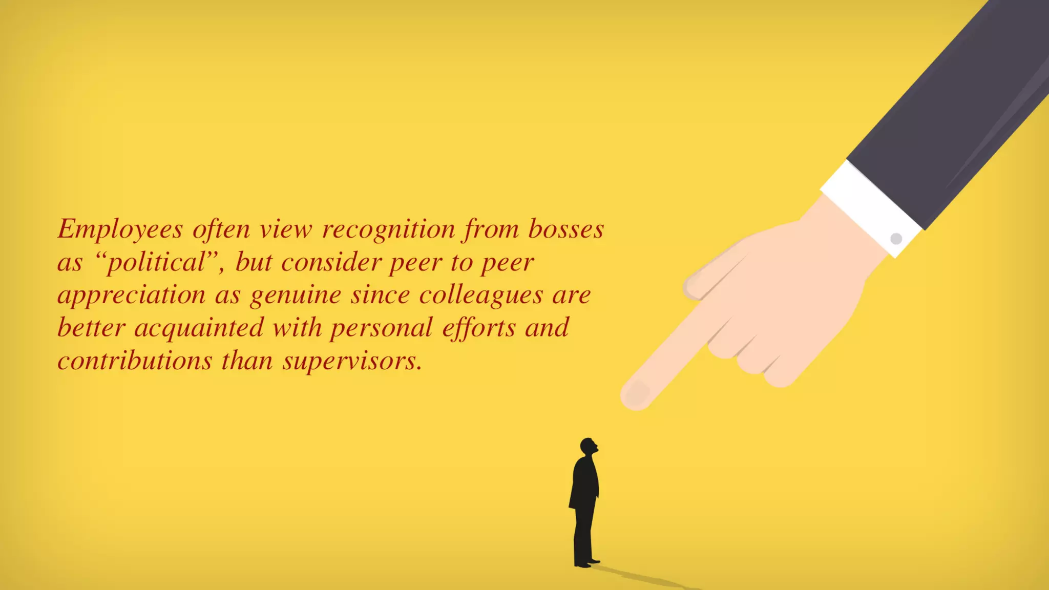 Employees often view recognition from bosses as “political”, but consider peer to peer appreciation as genuine since colleagues are better ac-
quainted with personal efforts and contributions than supervisors.
 